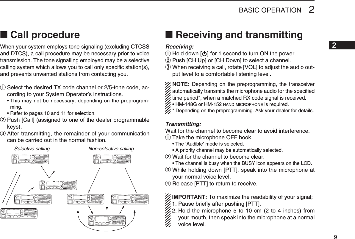 92BASIC OPERATION12345678910111213141516■ Call procedureWhenyoursystememploystonesignaling(excludingCTCSSand DTCS), a call procedure may be necessary prior to voice transmission. The tone signalling employed may be a selective calling system which allows you to call only speciﬁc station(s), and prevents unwanted stations from contacting you.qSelectthedesiredTXcodechannelor2/5-tonecode,ac-cording to your System Operator’s instructions. •Thismaynotbenecessary,dependingonthepreprogram-ming. •Refertopages10and11forselection.w  Push [Call] (assigned to one of the dealer programmable keys).e  After transmitting, the remainder of your communication can be carried out in the normal fashion.Selective calling Non-selective calling■ Receiving and transmittingReceiving:q Hold down [ ] for 1 second to turn ON the power.w  Push [CH Up] or [CH Down] to select a channel.e  When receiving a call, rotate [VOL] to adjust the audio out-put level to a comfortable listening level.NOTE: Depending  on  the  preprogramming,  the  transceiver automatically transmits the microphone audio for the speciﬁed time period*, when a matched RX code signal is received.•HM-148GorHM-152h a n d  m i c r o p h o n e  is required.* Depending on the preprogramming. Ask your dealer for details.Transmitting:Wait for the channel to become clear to avoid interference.q  Take the microphone OFF hook. •The‘Audible’modeisselected. •Aprioritychannelmaybeautomaticallyselected.w Wait for the channel to become clear. •The channel is busy when the BUSY icon appears on the LCD.e  While holding down [PTT], speak into the microphone at your normal voice level.r Release [PTT] to return to receive. IMPORTANT:Tomaximizethereadabilityofyoursignal; 1. Pause brieﬂy after pushing [PTT]. 2.  Hold  the  microphone 5  to  10  cm (2  to  4 inches)  from your mouth, then speak into the microphone at a normal voice level.