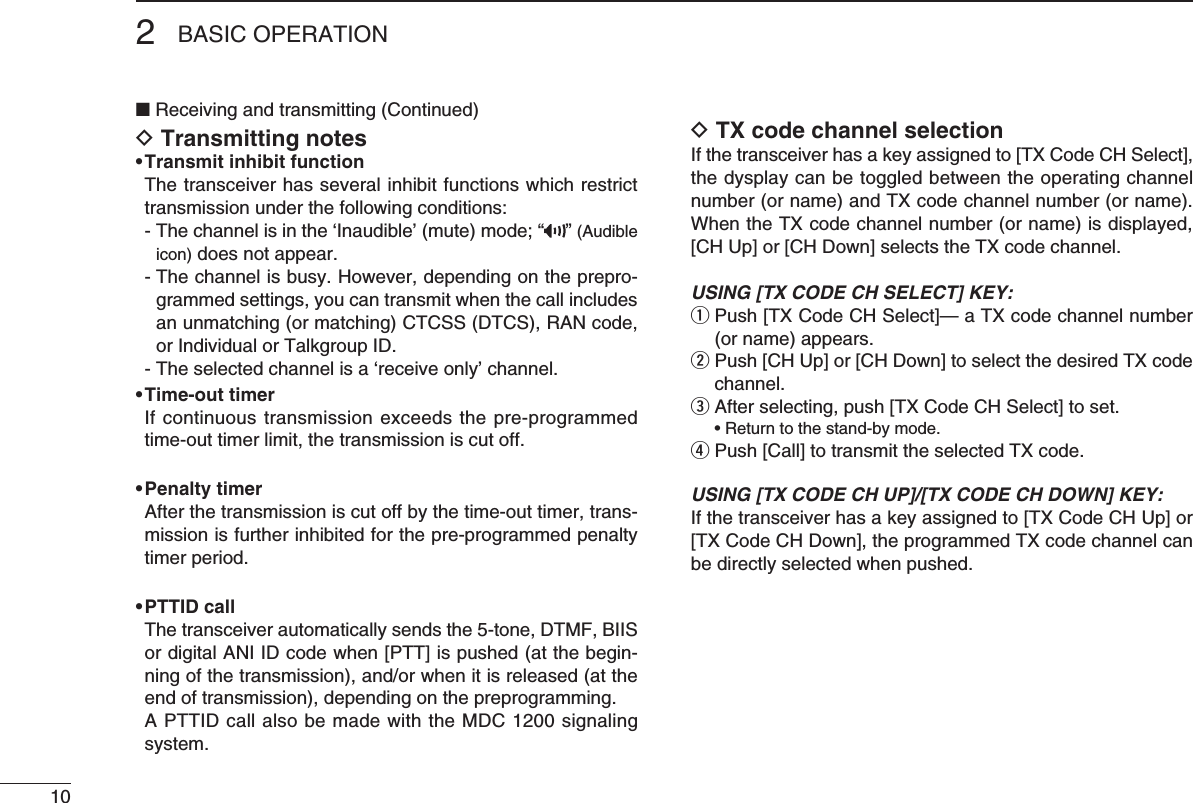 102BASIC OPERATION■ Receiving and transmitting (Continued)D Transmitting notes• Transmit inhibit function   The transceiver has several inhibit functions which restrict transmission under the following conditions: -Thechannelisinthe‘Inaudible’(mute)mode;“ ” (Audible icon) does not appear.  -  The channel is busy. However, depending on the prepro-grammed settings, you can transmit when the call includes an unmatching (or matching) CTCSS (DTCS), RAN code, or Individual or Talkgroup ID.  - The selected channel is a ‘receive only’ channel.• Time-out timer Ifcontinuoustransmissionexceedsthepre-programmedtime-out timer limit, the transmission is cut off.• Penalty timer   After the transmission is cut off by the time-out timer, trans-mission is further inhibited for the pre-programmed penalty timer period.• PTTID call   The transceiver automatically sends the 5-tone, DTMF, BIIS or digital ANI ID code when [PTT] is pushed (at the begin-ningofthetransmission),and/orwhenitisreleased(attheend of transmission), depending on the preprogramming.   A PTTID call also be made with the MDC 1200 signaling system.D TX code channel selectionIf the transceiver has a key assigned to [TX Code CH Select], the dysplay can be toggled between the operating channel number (or name) and TX code channel number (or name). When the TX code channel number (or name) is displayed, [CH Up] or [CH Down] selects the TX code channel.USING [TX CODE CH SELECT] KEY:q  Push [TX Code CH Select]— a TX code channel number (or name) appears.w  Push [CH Up] or [CH Down] to select the desired TX code channel.e After selecting, push [TX Code CH Select] to set. •Returntothestand-bymode.r Push [Call] to transmit the selected TX code.USING [TX CODE CH UP]/[TX CODE CH DOWN] KEY:If the transceiver has a key assigned to [TX Code CH Up] or [TX Code CH Down], the programmed TX code channel can be directly selected when pushed.