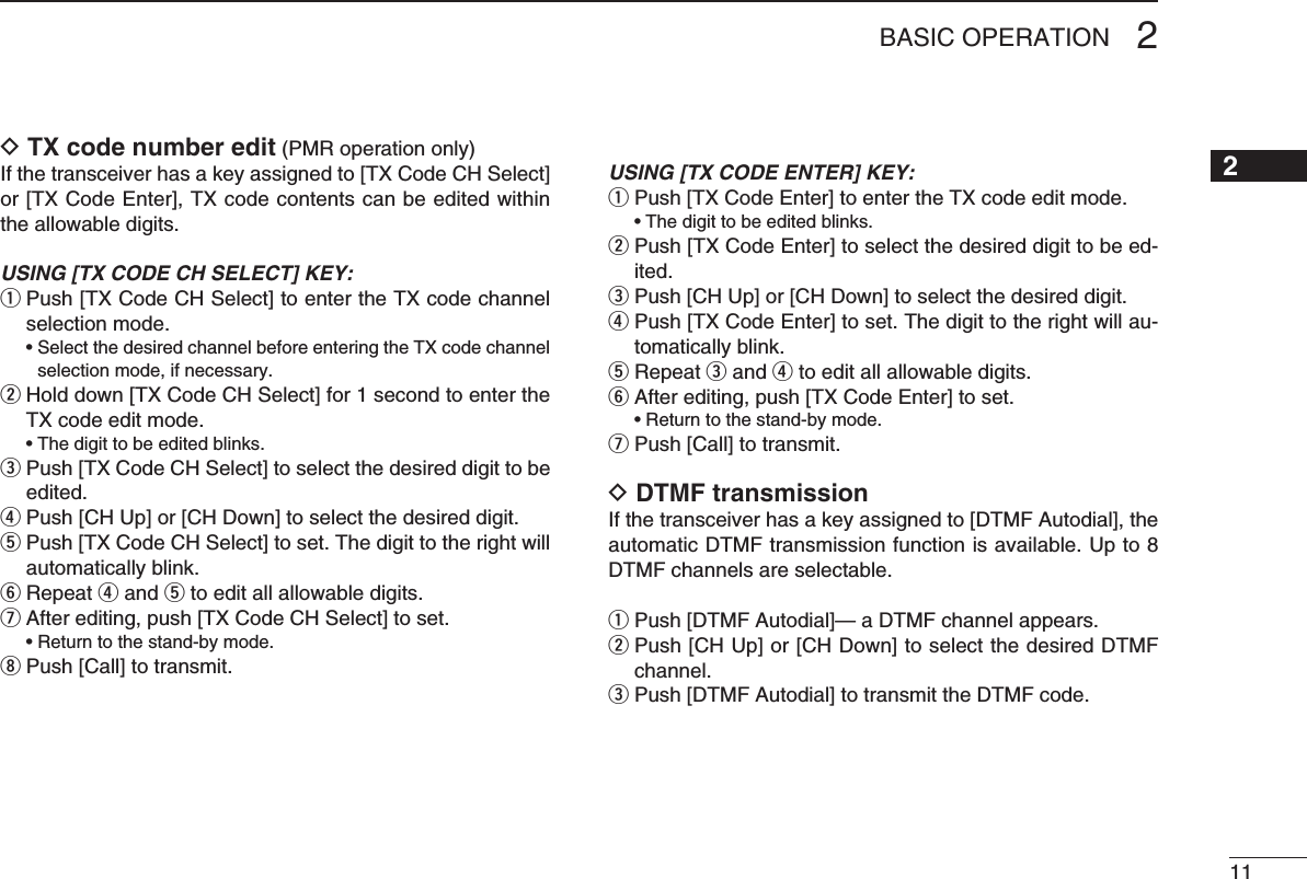 112BASIC OPERATION12345678910111213141516D TX code number edit (PMR operation only)If the transceiver has a key assigned to [TX Code CH Select] or [TX Code Enter], TX code contents can be edited within the allowable digits.USING [TX CODE CH SELECT] KEY:q  Push [TX Code CH Select] to enter the TX code channel selection mode. •SelectthedesiredchannelbeforeenteringtheTXcodechannelselection mode, if necessary.w  Hold down [TX Code CH Select] for 1 second to enter the TX code edit mode. •Thedigittobeeditedblinks.e  Push [TX Code CH Select] to select the desired digit to be edited.r Push [CH Up] or [CH Down] to select the desired digit.t  Push [TX Code CH Select] to set. The digit to the right will automatically blink.y Repeat r and t to edit all allowable digits.u After editing, push [TX Code CH Select] to set. •Returntothestand-bymode.i Push [Call] to transmit.USING [TX CODE ENTER] KEY:q Push [TX Code Enter] to enter the TX code edit mode. •Thedigittobeeditedblinks.w  Push [TX Code Enter] to select the desired digit to be ed-ited.e Push [CH Up] or [CH Down] to select the desired digit.r  Push [TX Code Enter] to set. The digit to the right will au-tomatically blink.t Repeat e and r to edit all allowable digits.y After editing, push [TX Code Enter] to set. •Returntothestand-bymode.u  Push [Call] to transmit.D DTMF transmissionIf the transceiver has a key assigned to [DTMF Autodial], the automatic DTMF transmission function is available. Up to 8 DTMF channels are selectable.q Push [DTMF Autodial]— a DTMF channel appears.w  Push [CH Up] or [CH Down] to select the desired DTMF channel.e Push [DTMF Autodial] to transmit the DTMF code.