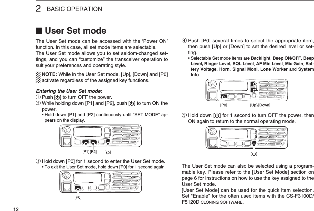 122BASIC OPERATION■ User Set modeThe User Set mode can be accessed with the ‘Power ON’ function. In this case, all set mode items are selectable. The User Set mode allows you to set seldom-changed set-tings,andyoucan“customize”thetransceiveroperationtosuit your preferences and operating style.  NOTE: While in the User Set mode, [Up], [Down] and [P0] activate regardless of the assigned key functions.Entering the User Set mode:q  Push [ ] to turn OFF the power.w  While holding down [P1] and [P2], push [ ] to turn ON the power. •Holddown[P1]and[P2]continuouslyuntil“SETMODE”ap-pears on the display.[P1] [P2] [    ]e Hold down [P0] for 1 second to enter the User Set mode. •ToexittheUserSetmode,holddown[P0]for1secondagain.[P0]r  Push [P0] several times to select the appropriate item, then push [Up] or [Down] to set the desired level or set-ting. •SelectableSetmodeitemsareBacklight, Beep ON/OFF, Beep Level, Ringer Level, SQL Level, AF Min Level, Mic Gain, Bat-tery Voltage, Horn, Signal Moni, Lone Worker and System Info. [P0] [Up]/[Down] t  Hold down [ ] for 1 second to turn OFF the power, then ON again to return to the normal operating mode.[    ]The User Set mode can also be selected using a program-mable key. Please refer to the [User Set Mode] section on page 6 for instructions on how to use the key assigned to the User Set mode.[User Set Mode] can be used for the quick item selection. Set“Enable”fortheoftenuseditemswiththeCS-F3100D/F5120D c l o n i n g  s o f t w a r e .