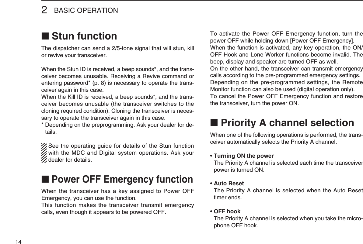 142BASIC OPERATION■ Stun functionThedispatchercansenda2/5-tonesignalthatwillstun,killor revive your transceiver. When the Stun ID is received, a beep sounds*, and the trans-ceiver becomes unusable. Receiving a Revive command or entering password* (p. 8) is necessary to operate the trans-ceiver again in this case.When the Kill ID is received, a beep sounds*, and the trans-ceiver becomes unusable (the transceiver switches to the cloning required condition). Cloning the transceiver is neces-sary to operate the transceiver again in this case.*  Depending on the preprogramming. Ask your dealer for de-tails.  See the operating guide for details of the Stun function with the MDC and Digital system operations. Ask your dealer for details.■ Power OFF Emergency functionWhen the transceiver has  a  key assigned to Power OFF Emergency, you can use the function.This function  makes  the transceiver transmit emergency calls, even though it appears to be powered OFF.To activate the Power OFF Emergency function, turn the power OFF while holding down [Power OFF Emergency].Whenthefunctionisactivated,anykeyoperation,theON/OFF Hook and Lone Worker functions become invalid. The beep, display and speaker are turned OFF as well.On the other hand, the transceiver can transmit emergency calls according to the pre-programmed emergency settings.Depending on the pre-programmed settings, the  Remote Monitor function can also be used (digital operation only).To cancel the Power OFF Emergency function and restore the transceiver, turn the power ON.■ Priority A channel selectionWhen one of the following operations is performed, the trans-ceiver automatically selects the Priority A channel.• Turning ON the power   The Priority A channel is selected each time the transceiver power is turned ON.• Auto Reset   The Priority A channel is selected when the Auto Reset timer ends.• OFF hook   The Priority A channel is selected when you take the micro-phone OFF hook.