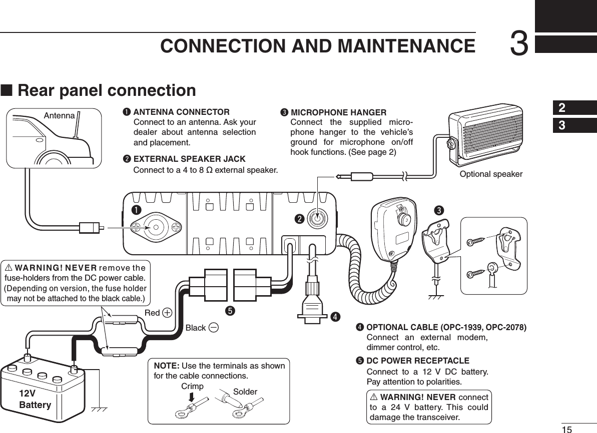 153CONNECTION AND MAINTENANCE12345678910111213141516erAntennaBlackRed12VBatterySolderCrimpNOTE: Use the terminals as shown for the cable connections.q ANTENNA CONNECTORConnect to an antenna. Ask your dealer  about  antenna  selection and placement.qww EXTERNAL SPEAKER JACKConnect to a 4 to 8 ø external speaker.e MICROPHONE HANGERConnect the supplied micro-phone hanger to the vehicle’s ground for  microphone on/off hook functions. (See page 2)r OPTIONAL CABLE (OPC-1939, OPC-2078)tt DC POWER RECEPTACLEConnect  to  a  12  V  DC  battery. Pay attention to polarities.Optional speakerConnect an external modem, dimmer control, etc.R WARNING! NEVER connect to a 24  V  battery. This could damage the transceiver.R WARNING! NEVER remove the fuse-holders from the DC power cable.(Depending on version, the fuse holder may not be attached to the black cable.)■ Rear panel connection