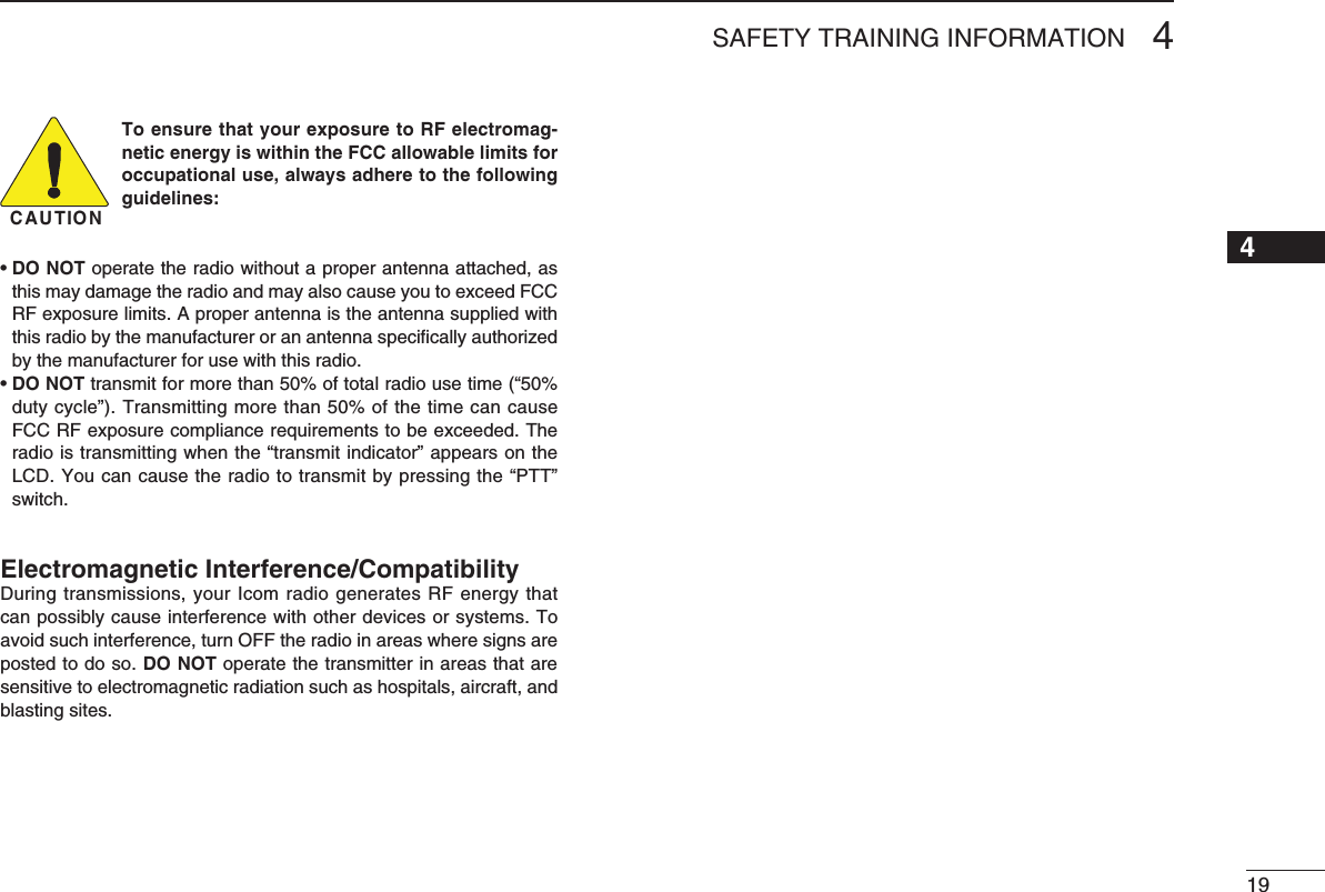 SAFETY TRAINING INFORMATION 41216151413121110987654193CAUTIONTo ensure that your exposure to RF electromag-netic energy is within the FCC allowable limits for occupational use, always adhere to the following guidelines:•DO NOT operate the radio without a proper antenna attached, as thismaydamagetheradioandmayalsocauseyoutoexceedFCCRFexposurelimits.Aproperantennaistheantennasuppliedwiththis radio by the manufacturer or an antenna speciﬁcally authorized by the manufacturer for use with this radio.•DO NOTtransmitformorethan50%oftotalradiousetime(“50%duty cycle”). Transmitting more than 50% of the time can cause FCCRFexposurecompliancerequirementstobeexceeded.Theradioistransmittingwhenthe“transmitindicator”appearsontheLCD.Youcancausetheradiototransmitbypressingthe“PTT”switch.Electromagnetic Interference/CompatibilityDuring transmissions, your Icom radio generates RF energy that can possibly cause interference with other devices or systems. To avoid such interference, turn OFF the radio in areas where signs are posted to do so. DO NOT operate the transmitter in areas that are sensitive to electromagnetic radiation such as hospitals, aircraft, and blasting sites.