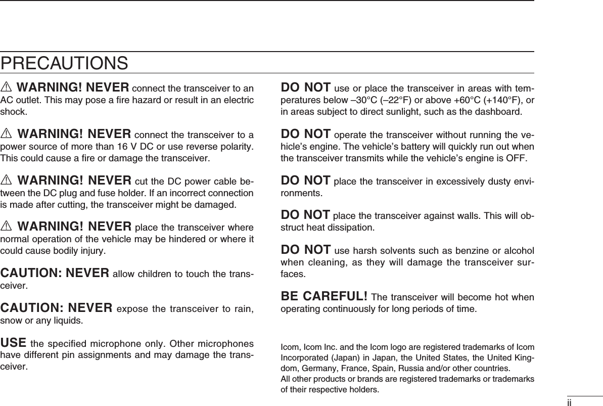 iiPRECAUTIONSR WARNING! NEVER connect the transceiver to an AC outlet. This may pose a ﬁre hazard or result in an electric shock.R WARNING! NEVER connect the transceiver to a power source of more than 16 V DC or use reverse polarity. This could cause a ﬁre or damage the transceiver.R WARNING! NEVER cut the DC power cable be-tween the DC plug and fuse holder. If an incorrect connection is made after cutting, the transceiver might be damaged.R WARNING! NEVER place the transceiver where normal operation of the vehicle may be hindered or where it could cause bodily injury.CAUTION: NEVER allow children to touch the trans-ceiver.CAUTION: NEVERexposethe transceivertorain,snow or any liquids.USE the speciﬁed microphone only. Other microphones have different pin assignments and may damage the trans-ceiver.DO NOT use or place the transceiver in areas with tem-peratures below –30°C (–22°F) or above +60°C (+140°F), or in areas subject to direct sunlight, such as the dashboard.DO NOT operate the transceiver without running the ve-hicle’s engine. The vehicle’s battery will quickly run out when the transceiver transmits while the vehicle’s engine is OFF.DO NOTplacethetransceiverinexcessivelydustyenvi-ronments.DO NOT place the transceiver against walls. This will ob-struct heat dissipation.DO NOT use harsh solvents such as benzine or alcohol when cleaning,  as  they  will damage the transceiver  sur-faces.BE CAREFUL! The transceiver will become hot when operating continuously for long periods of time.Icom, Icom Inc. and the Icom logo are registered trademarks of Icom Incorporated (Japan) in Japan, the United States, the United King-dom,Germany,France,Spain,Russiaand/orothercountries.All other products or brands are registered trademarks or trademarks of their respective holders.