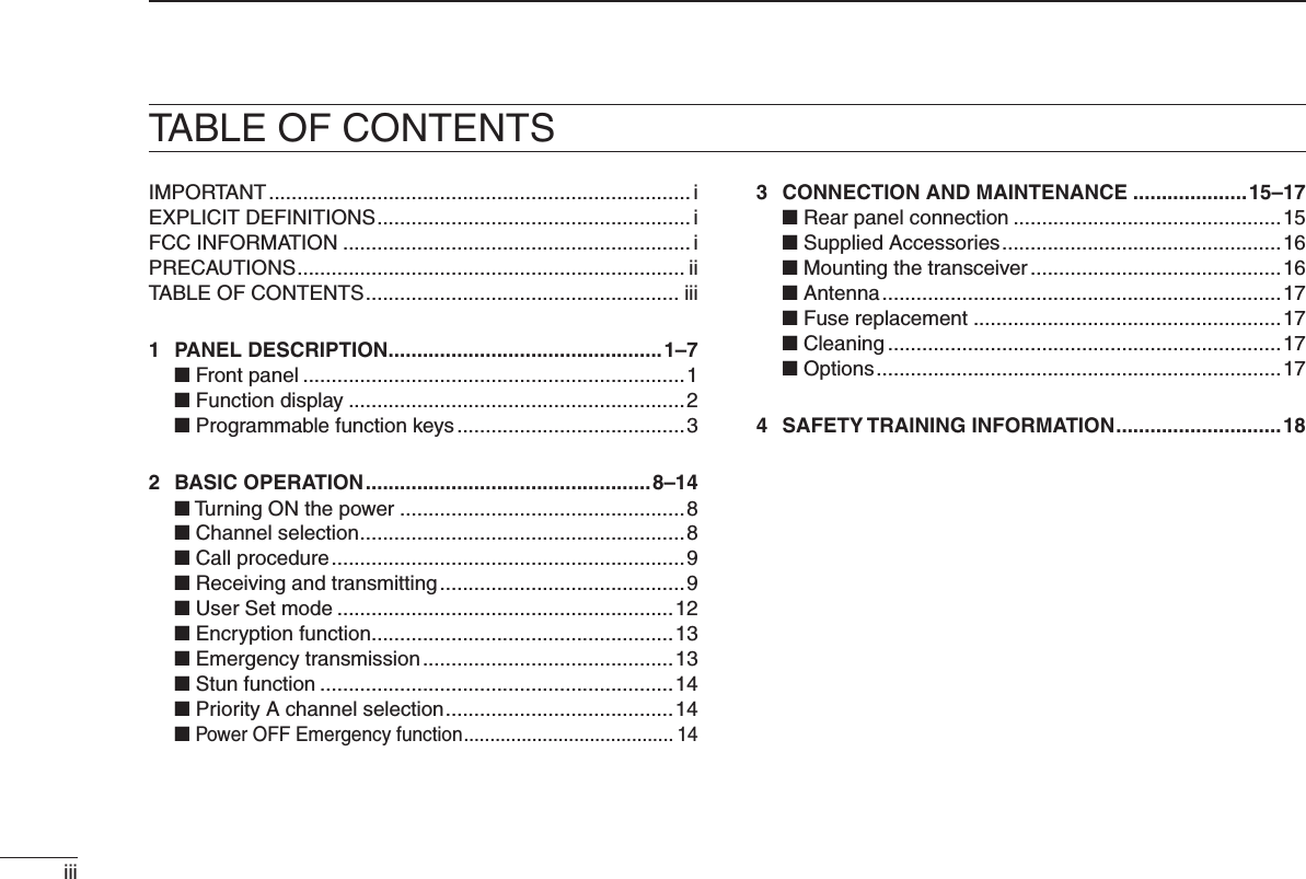 iiiTABLE OF CONTENTSIMPORTANT .......................................................................... iEXPLICIT DEFINITIONS ....................................................... iFCC INFORMATION ............................................................. iPRECAUTIONS .................................................................... iiTABLE OF CONTENTS ....................................................... iii1  PANEL DESCRIPTION ................................................1–7 ■ Front panel ...................................................................1 ■ Function display ...........................................................2 ■ Programmable function keys ........................................32  BASIC OPERATION ..................................................8–14 ■ Turning ON the power ..................................................8 ■ Channel selection .........................................................8 ■ Call procedure ..............................................................9 ■ Receiving and transmitting ...........................................9 ■ User Set mode ...........................................................12 ■ Encryption function .....................................................13 ■ Emergency transmission ............................................13 ■ Stun function ..............................................................14 ■ Priority A channel selection ........................................14 ■ Power OFF Emergency function ........................................ 143  CONNECTION AND MAINTENANCE ....................15–17 ■ Rear panel connection ...............................................15 ■ Supplied Accessories .................................................16 ■ Mounting the transceiver ............................................16 ■ Antenna ......................................................................17 ■ Fuse replacement ......................................................17 ■ Cleaning .....................................................................17 ■ Options .......................................................................174  SAFETY TRAINING INFORMATION .............................18