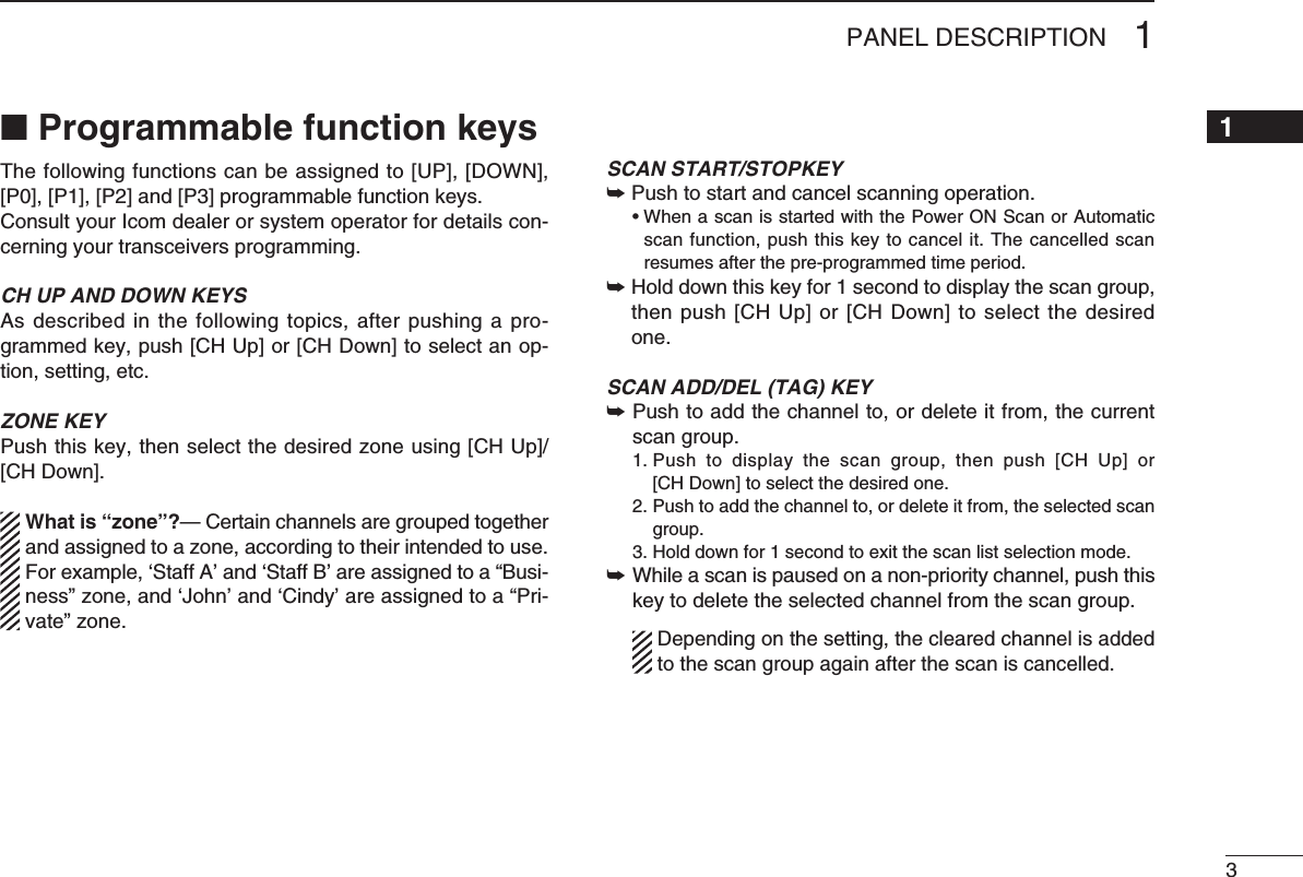 31PANEL DESCRIPTION12345678910111213141516■ Programmable function keysThe following functions can be assigned to [UP], [DOWN], [P0], [P1], [P2] and [P3] programmable function keys.Consult your Icom dealer or system operator for details con-cerning your transceivers programming.CH UP AND DOWN KEYS As described in  the following topics, after  pushing a pro-grammed key, push [CH Up] or [CH Down] to select an op-tion, setting, etc.ZONE KEYPushthiskey,thenselectthedesiredzoneusing[CHUp]/[CH Down].  What is “zone”?— Certain channels are grouped together and assigned to a zone, according to their intended to use. For example,‘StaffA’and‘StaffB’areassignedtoa“Busi-ness”zone,and‘John’and‘Cindy’areassignedtoa“Pri-vate” zone.SCAN START/STOPKEY➥Push to start and cancel scanning operation. •WhenascanisstartedwiththePowerONScanorAutomaticscan function, push this key to cancel it. The cancelled scan resumes after the pre-programmed time period. ➥Hold down this key for 1 second to display the scan group, then push [CH Up] or [CH Down] to select the desired one.SCAN ADD/DEL (TAG) KEY➥ Push to add the channel to, or delete it from, the current scan group.  1.  Push  to  display  the  scan  group,  then  push  [CH  Up]  or [CH Down] to select the desired one.  2.  Push to add the channel to, or delete it from, the selected scan group. 3.Holddownfor1secondtoexitthescanlistselectionmode.➥ While a scan is paused on a non-priority channel, push this key to delete the selected channel from the scan group.    Depending on the setting, the cleared channel is added to the scan group again after the scan is cancelled.