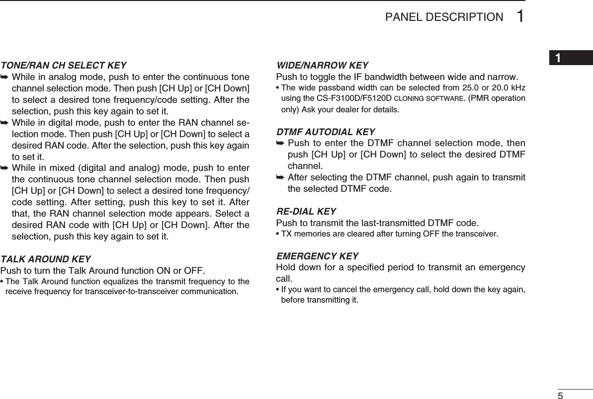 51PANEL DESCRIPTION1TONE/RAN CH SELECT KEY➥  While in analog mode, push to enter the continuous tone channel selection mode. Then push [CH Up] or [CH Down] toselectadesiredtonefrequency/codesetting.Aftertheselection, push this key again to set it.➥  While in digital mode, push to enter the RAN channel se-lection mode. Then push [CH Up] or [CH Down] to select a desired RAN code. After the selection, push this key again to set it.➥Whileinmixed(digitalandanalog)mode,pushtoenterthe continuous tone channel selection mode. Then push [CHUp]or[CHDown]toselectadesiredtonefrequency/code setting. After setting, push this key to set it. After that, the RAN channel selection mode appears. Select a desired RAN code with [CH Up] or [CH Down]. After the selection, push this key again to set it.TALK AROUND KEYPush to turn the Talk Around function ON or OFF.•TheTalkAroundfunctionequalizesthetransmitfrequencytothereceive frequency for transceiver-to-transceiver communication.WIDE/NARROW KEYPush to toggle the IF bandwidth between wide and narrow. •Thewidepassbandwidthcanbeselectedfrom25.0or20.0kHzusingtheCS-F3100D/F5120Dc l o n i n g  s o f t w a r e . (PMR operation only) Ask your dealer for details.DTMF AUTODIAL KEY➥  Push to enter the DTMF channel selection mode, then push [CH Up] or [CH Down] to select the desired DTMF channel.➥  After selecting the DTMF channel, push again to transmit the selected DTMF code.RE-DIAL KEYPush to transmit the last-transmitted DTMF code.•TXmemoriesareclearedafterturningOFFthetransceiver.EMERGENCY KEYHold down for a speciﬁed period to transmit an emergency call.•Ifyouwanttocanceltheemergencycall,holddownthekeyagain,before transmitting it.