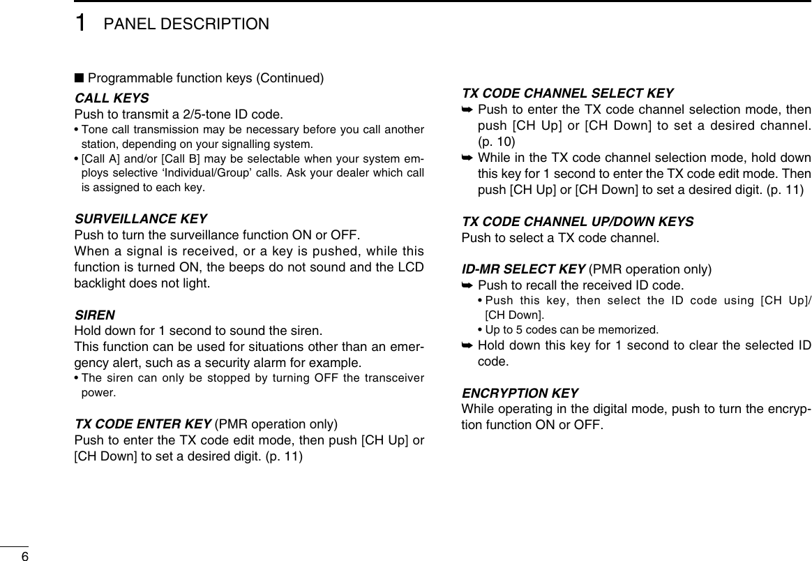 61PANEL DESCRIPTION■ Programmable function keys (Continued)CALL KEYSPush to transmit a 2/5-tone ID code.•  Tone call transmission may be necessary before you call another station, depending on your signalling system.•  [Call A] and/or [Call B] may be selectable when your system em-ploys selective ‘Individual/Group’ calls. Ask your dealer which call is assigned to each key.SURVEILLANCE KEYPush to turn the surveillance function ON or OFF.When a signal is received, or a key is pushed, while this function is turned ON, the beeps do not sound and the LCD backlight does not light.SIRENHold down for 1 second to sound the siren.This function can be used for situations other than an emer-gency alert, such as a security alarm for example.•  The siren can only be stopped by turning OFF the transceiver power.TX CODE ENTER KEY (PMR operation only)Push to enter the TX code edit mode, then push [CH Up] or [CH Down] to set a desired digit. (p. 11)TX CODE CHANNEL SELECT KEY➥  Push to enter the TX code channel selection mode, then push [CH Up] or [CH Down] to set a desired channel. (p. 10)➥  While in the TX code channel selection mode, hold down this key for 1 second to enter the TX code edit mode. Then push [CH Up] or [CH Down] to set a desired digit. (p. 11)TX CODE CHANNEL UP/DOWN KEYSPush to select a TX code channel.ID-MR SELECT KEY (PMR operation only)➥ Push to recall the received ID code.  •  Push this key, then select the ID code using [CH Up]/ [CH Down].  • Up to 5 codes can be memorized.➥  Hold down this key for 1 second to clear the selected ID code.ENCRYPTION KEY While operating in the digital mode, push to turn the encryp-tion function ON or OFF.