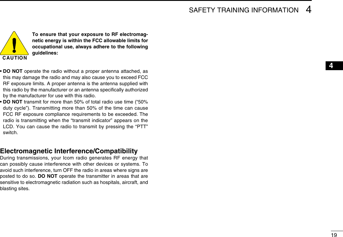 SAFETY TRAINING INFORMATION 41216151413121110987654193CAUTIONTo ensure that your exposure to RF electromag-netic energy is within the FCC allowable limits for occupational use, always adhere to the following guidelines:•  DO NOT operate the radio without a proper antenna attached, as this may damage the radio and may also cause you to exceed FCC RF exposure limits. A proper antenna is the antenna supplied with this radio by the manufacturer or an antenna speciﬁcally authorized by the manufacturer for use with this radio.•  DO NOT transmit for more than 50% of total radio use time (“50% duty cycle”). Transmitting more than 50% of the time can cause FCC RF exposure compliance requirements to be exceeded. The radio is transmitting when the “transmit indicator” appears on the LCD. You can cause the radio to transmit by pressing the “PTT” switch.Electromagnetic Interference/CompatibilityDuring transmissions, your Icom radio generates RF energy that can possibly cause interference with other devices or systems. To avoid such interference, turn OFF the radio in areas where signs are posted to do so. DO NOT operate the transmitter in areas that are sensitive to electromagnetic radiation such as hospitals, aircraft, and blasting sites.