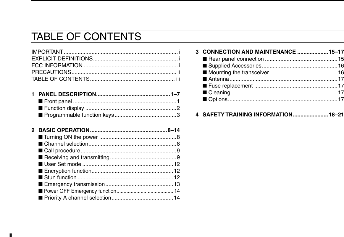 iiiTABLE OF CONTENTSIMPORTANT ..........................................................................iEXPLICIT DEFINITIONS .......................................................iFCC INFORMATION .............................................................iPRECAUTIONS .................................................................... iiTABLE OF CONTENTS ....................................................... iii1  PANEL DESCRIPTION ................................................1–7  ■ Front panel ...................................................................1  ■ Function display ...........................................................2  ■ Programmable function keys ........................................32  BASIC OPERATION .................................................. 8–14  ■ Turning ON the power ..................................................8  ■ Channel selection .........................................................8  ■ Call procedure .............................................................. 9  ■ Receiving and transmitting ...........................................9  ■ User Set mode ...........................................................12  ■ Encryption function .....................................................12  ■ Stun function ..............................................................12  ■ Emergency transmission ............................................13  ■ Power OFF Emergency function ........................................ 14  ■ Priority A channel selection ........................................ 143  CONNECTION AND MAINTENANCE ....................15–17  ■ Rear panel connection ...............................................15  ■ Supplied Accessories ................................................. 16  ■ Mounting the transceiver ............................................ 16  ■ Antenna ...................................................................... 17  ■ Fuse replacement ......................................................17  ■ Cleaning .....................................................................17  ■ Options ....................................................................... 174  SAFETY TRAINING INFORMATION .......................18–21