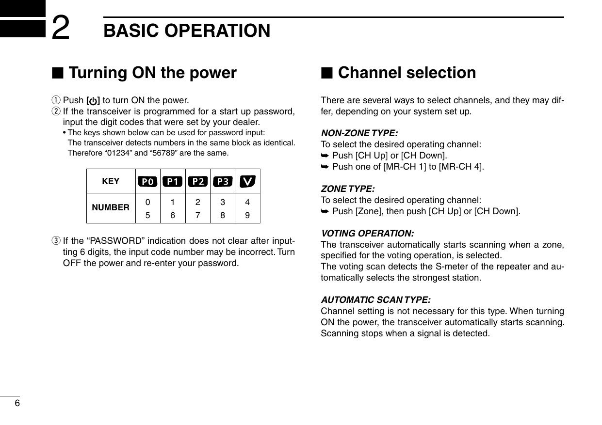 62BASIC OPERATION ■Turning ON the power qPush [ ] to turn ON the power. w If the transceiver is programmed for a start up password, input the digit codes that were set by your dealer.  • The keys shown below can be used for password input:     The transceiver detects numbers in the same block as identical.  Therefore “01234” and “56789” are the same.KEYNUMBER 0549382716 e If the “PASSWORD” indication does not clear after input-ting 6 digits, the input code number may be incorrect. Turn OFF the power and re-enter your password. ■Channel selectionThere are several ways to select channels, and they may dif-fer, depending on your system set up.NON-ZONE TYPE:To select the desired operating channel: ➥Push [CH Up] or [CH Down]. ➥Push one of [MR-CH 1] to [MR-CH 4].ZONE TYPE:To select the desired operating channel: ➥Push [Zone], then push [CH Up] or [CH Down].VOTING OPERATION:The transceiver automatically starts scanning when a zone, speciﬁed for the voting operation, is selected.The voting scan detects the S-meter of the repeater and au-tomatically selects the strongest station.AUTOMATIC SCAN TYPE:Channel setting is not necessary for this type. When turning ON the power, the transceiver automatically starts scanning. Scanning stops when a signal is detected.