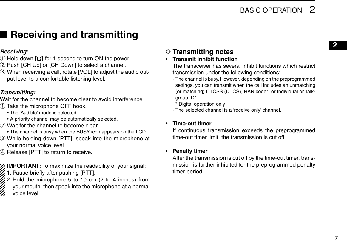 72BASIC OPERATION12345678910111213141516 ■Receiving and transmittingReceiving: qHold down [] for 1 second to turn ON the power. w Push [CH Up] or [CH Down] to select a channel. e When receiving a call, rotate [VOL] to adjust the audio out-put level to a comfortable listening level.Transmitting:Wait for the channel to become clear to avoid interference. q Take the microphone OFF hook.  •  The ‘Audible’ mode is selected.  • A priority channel may be automatically selected. wWait for the channel to become clear. • The channel is busy when the BUSY icon appears on the LCD. e While holding down [PTT], speak into the microphone at your normal voice level. rRelease [PTT] to return to receive. IMPORTANT: To maximize the readability of your signal; 1. Pause brieﬂy after pushing [PTT]. 2.  Hold the microphone 5 to 10 cm (2 to 4 inches) from your mouth, then speak into the microphone at a normal voice level. DTransmitting notes•  Transmit inhibit function   The transceiver has several inhibit functions which restrict transmission under the following conditions:  -  The channel is busy. However, depending on the preprogrammed settings, you can transmit when the call includes an unmatching (or matching) CTCSS (DTCS), RAN code*, or Individual or Talk-group ID*.    * Digital operation only  - The selected channel is a ‘receive only’ channel.•  Time-out timer   If continuous transmission exceeds the preprogrammed time-out timer limit, the transmission is cut off.•  Penalty timer   After the transmission is cut off by the time-out timer, trans-mission is further inhibited for the preprogrammed penalty timer period.