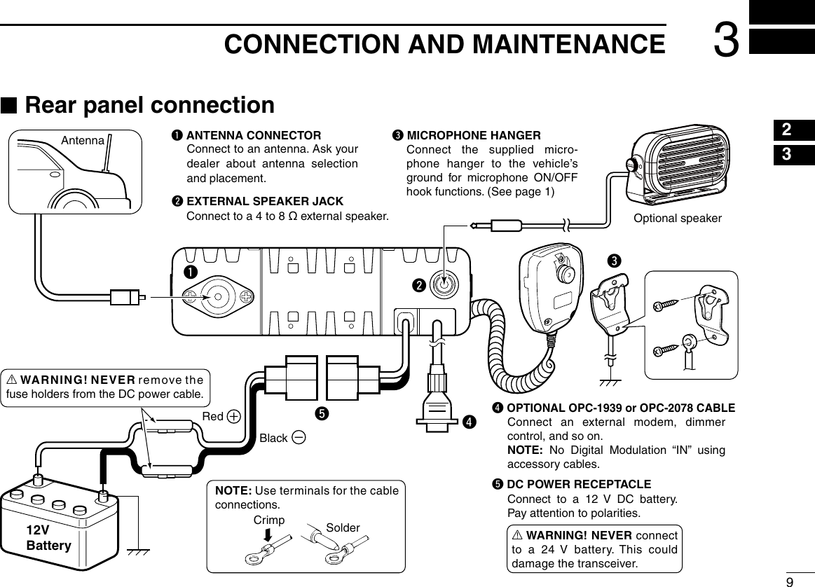 93CONNECTION AND MAINTENANCE12345678910111213141516erAntennaBlackRed12VBatterySolderCrimpNOTE: Use terminals for the cable connections.q ANTENNA CONNECTORConnect to an antenna. Ask your dealer  about  antenna  selection and placement.qww EXTERNAL SPEAKER JACKConnect to a 4 to 8 ø external speaker.e MICROPHONE HANGERConnect the supplied micro-phone hanger to the vehicle’s ground  for  microphone  ON/OFF hook functions. (See page 1)r OPTIONAL OPC-1939 or OPC-2078 CABLEtt DC POWER RECEPTACLEConnect  to  a  12  V  DC  battery. Pay attention to polarities.Optional speakerConnect an external modem, dimmer control, and so on.NOTE:  No  Digital  Modulation  “IN”  using accessory cables.R WARNING! NEVER connect to a 24  V  battery. This could damage the transceiver.R WARNING! NEVER remove the fuse holders from the DC power cable. ■Rear panel connection