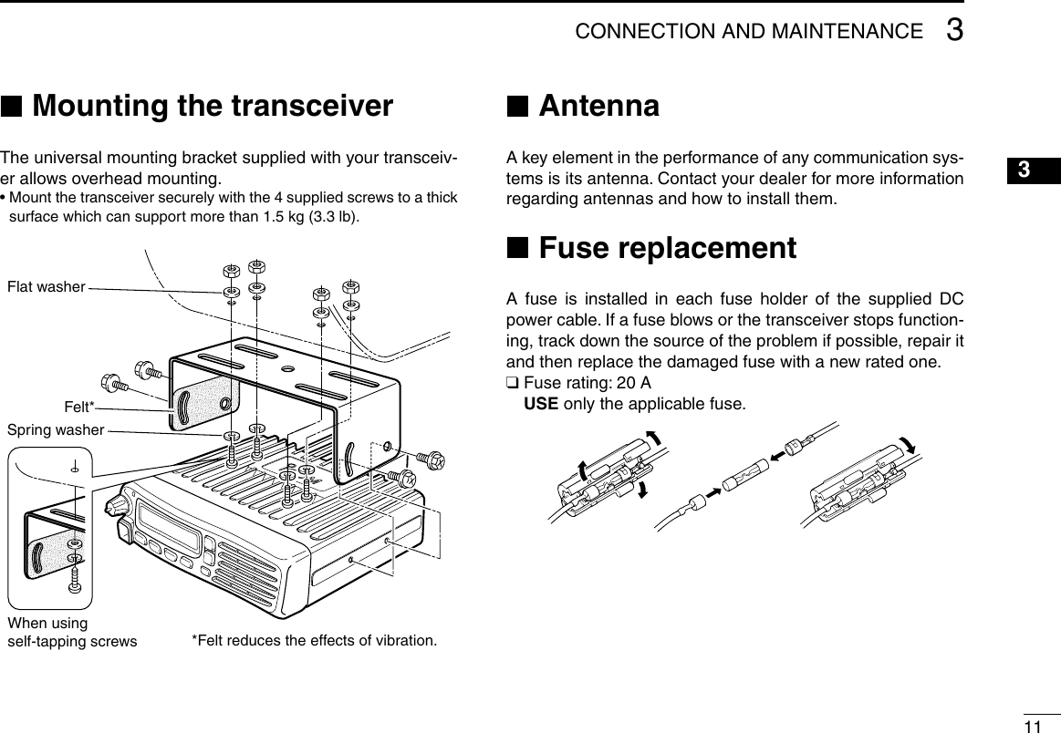 113CONNECTION AND MAINTENANCE12345678910111213141516 ■Mounting the transceiverThe universal mounting bracket supplied with your transceiv-er allows overhead mounting.•  Mount the transceiver securely with the 4 supplied screws to a thick surface which can support more than 1.5 kg (3.3 lb).Flat washerFelt*Spring washerWhen usingself-tapping screws *Felt reduces the effects of vibration. ■AntennaA key element in the performance of any communication sys-tems is its antenna. Contact your dealer for more information regarding antennas and how to install them. ■Fuse replacementA fuse is installed in each fuse holder of the supplied DC power cable. If a fuse blows or the transceiver stops function-ing, track down the source of the problem if possible, repair it and then replace the damaged fuse with a new rated one.❑  Fuse rating: 20 A USE only the applicable fuse.