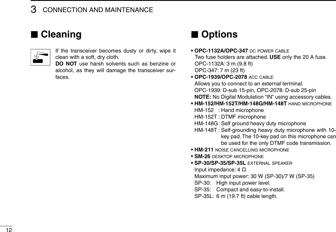 123CONNECTION AND MAINTENANCE ■CleaningIf the transceiver becomes dusty or dirty, wipe it clean with a soft, dry cloth. DO  NOT use harsh solvents such as benzine or alcohol, as they will damage the transceiver sur-faces. ■Options• OPC-1132A/OPC-347 dc power cable Two fuse holders are attached. USE only the 20 A fuse.   OPC-1132A: 3 m (9.8 ft)   OPC-347: 7 m (23 ft)• OPC-1939/OPC-2078 acc cable  Allows you to connect to an external terminal.  OPC-1939: D-sub 15-pin, OPC-2078: D-sub 25-pin NOTE:  No Digital Modulation “IN” using accessory cables.• HM-152/HM-152T/HM-148G/HM-148T hand microphone  HM-152  :  Hand microphone  HM-152T :  DTMF microphone  HM-148G :  Self ground heavy duty microphone  HM-148T :  Self-grounding heavy duty microphone with 10-key pad. The 10-key pad on this microphone can be used for the only DTMF code transmission.• HM-211 noise cancelling microphone• SM-26 desktop microphone• SP-30/SP-35/SP-35L external speaker  Input impedance: 4 ø  Maximum input power: 30 W (SP-30)/7 W (SP-35)  SP-30:  High input power level.  SP-35:  Compact and easy-to-install.  SP-35L:  6 m (19.7 ft) cable length.