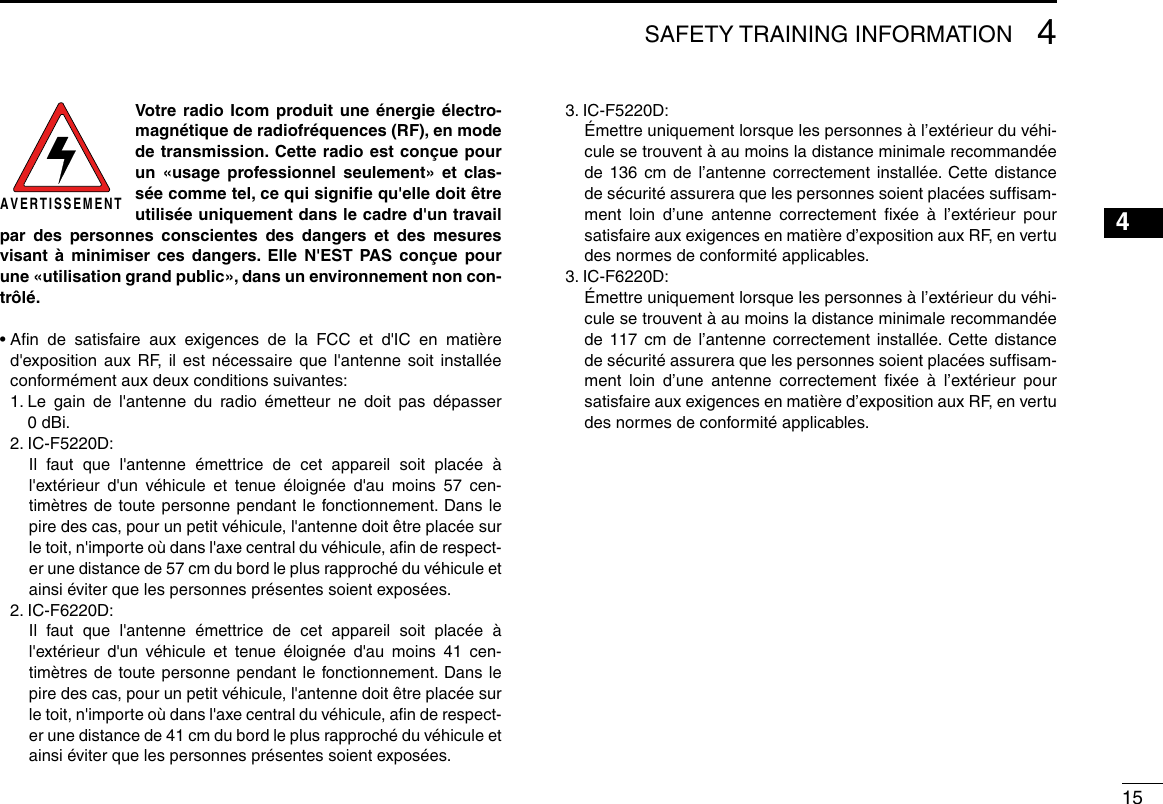 154SAFETY TRAINING INFORMATION12345678910111213141516Votre radio Icom produit une énergie électro-magnétique de radiofréquences (RF), en mode de transmission. Cette radio est conçue pour un «usage professionnel seulement» et clas-sée comme tel, ce qui signiﬁe qu&apos;elle doit être utilisée uniquement dans le cadre d&apos;un travail par des personnes conscientes des dangers et des mesures visant à minimiser ces dangers. Elle N&apos;EST PAS conçue pour une «utilisation grand public», dans un environnement non con-trôlé.•  Aﬁn de satisfaire aux exigences de la FCC et d&apos;IC en matière d&apos;exposition aux RF, il est nécessaire que l&apos;antenne soit installée conformément aux deux conditions suivantes:  1.  Le gain de l&apos;antenne du radio émetteur ne doit pas dépasser  0 dBi.  2.   IC-F5220D:    Il faut que l&apos;antenne émettrice de cet appareil soit placée à l&apos;extérieur d&apos;un véhicule et tenue éloignée d&apos;au moins 57 cen-timètres de toute personne pendant le fonctionnement. Dans le pire des cas, pour un petit véhicule, l&apos;antenne doit être placée sur le toit, n&apos;importe où dans l&apos;axe central du véhicule, aﬁn de respect-er une distance de 57 cm du bord le plus rapproché du véhicule et ainsi éviter que les personnes présentes soient exposées.  2.   IC-F6220D:    Il faut que l&apos;antenne émettrice de cet appareil soit placée à l&apos;extérieur d&apos;un véhicule et tenue éloignée d&apos;au moins 41 cen-timètres de toute personne pendant le fonctionnement. Dans le pire des cas, pour un petit véhicule, l&apos;antenne doit être placée sur le toit, n&apos;importe où dans l&apos;axe central du véhicule, aﬁn de respect-er une distance de 41 cm du bord le plus rapproché du véhicule et ainsi éviter que les personnes présentes soient exposées.  3.   IC-F5220D:   Émettre uniquement lorsque les personnes à l’extérieur du véhi-cule se trouvent à au moins la distance minimale recommandée de 136 cm de l’antenne correctement installée. Cette distance de sécurité assurera que les personnes soient placées sufﬁsam-ment loin d’une antenne correctement ﬁxée à l’extérieur pour satisfaire aux exigences en matière d’exposition aux RF, en vertu des normes de conformité applicables.  3.   IC-F6220D:   Émettre uniquement lorsque les personnes à l’extérieur du véhi-cule se trouvent à au moins la distance minimale recommandée de 117 cm de l’antenne correctement installée. Cette distance de sécurité assurera que les personnes soient placées sufﬁsam-ment loin d’une antenne correctement ﬁxée à l’extérieur pour satisfaire aux exigences en matière d’exposition aux RF, en vertu des normes de conformité applicables.AVERTISSEMENT