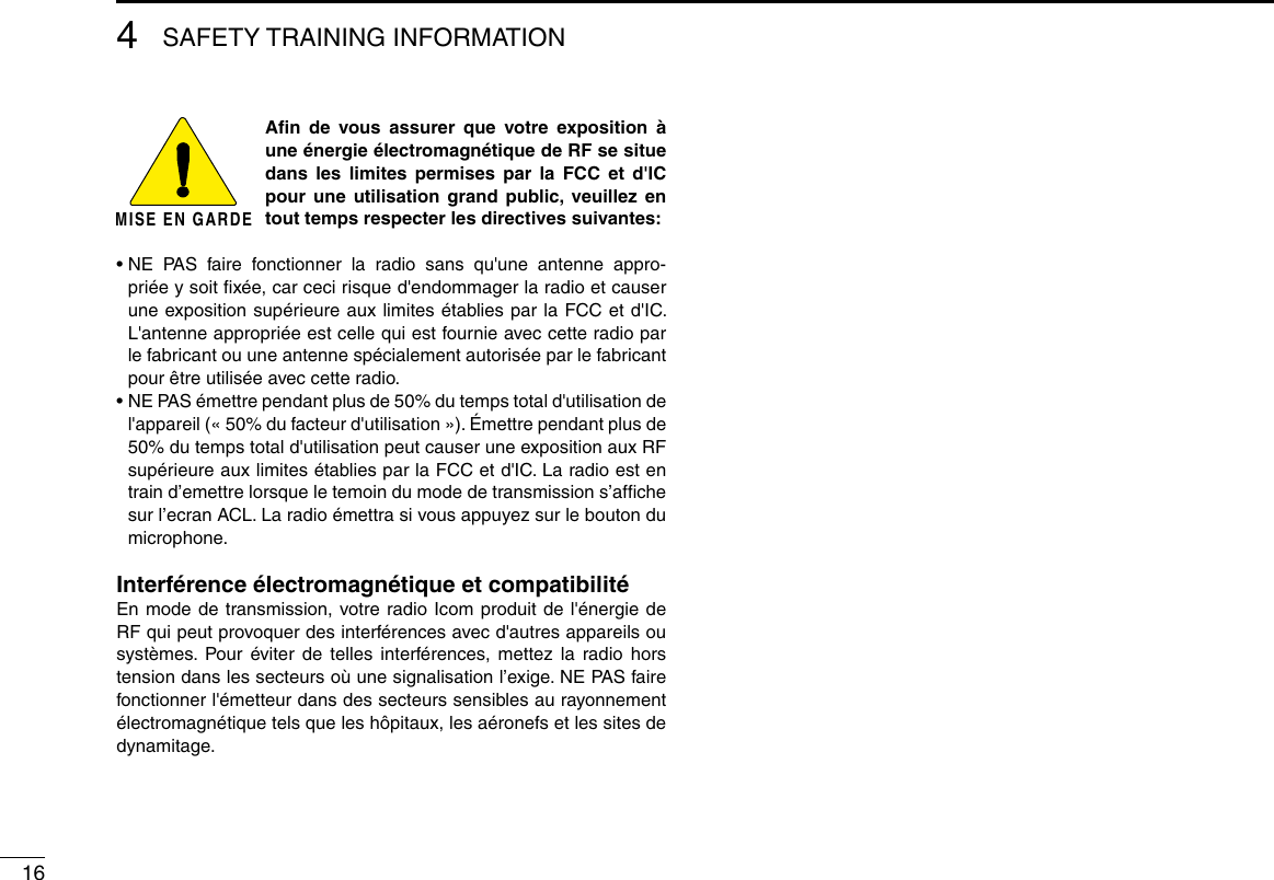 164SAFETY TRAINING INFORMATIONMISE EN GARDEAﬁn de vous assurer que votre exposition à une énergie électromagnétique de RF se situe dans les limites permises par la FCC et d&apos;IC pour une utilisation grand public, veuillez en tout temps respecter les directives suivantes:•  NE PAS faire fonctionner la radio sans qu&apos;une antenne appro-priée y soit ﬁxée, car ceci risque d&apos;endommager la radio et causer une exposition supérieure aux limites établies par la FCC et d&apos;IC. L&apos;antenne appropriée est celle qui est fournie avec cette radio par le fabricant ou une antenne spécialement autorisée par le fabricant pour être utilisée avec cette radio.•  NE PAS émettre pendant plus de 50% du temps total d&apos;utilisation de l&apos;appareil (« 50% du facteur d&apos;utilisation »). Émettre pendant plus de 50% du temps total d&apos;utilisation peut causer une exposition aux RF supérieure aux limites établies par la FCC et d&apos;IC. La radio est en train d’emettre lorsque le temoin du mode de transmission s’afﬁche sur l’ecran ACL. La radio émettra si vous appuyez sur le bouton du microphone.Interférence électromagnétique et compatibilitéEn mode de transmission, votre radio Icom produit de l&apos;énergie de RF qui peut provoquer des interférences avec d&apos;autres appareils ou systèmes. Pour éviter de telles interférences, mettez la radio hors tension dans les secteurs où une signalisation l’exige. NE PAS faire fonctionner l&apos;émetteur dans des secteurs sensibles au rayonnement électromagnétique tels que les hôpitaux, les aéronefs et les sites de dynamitage.