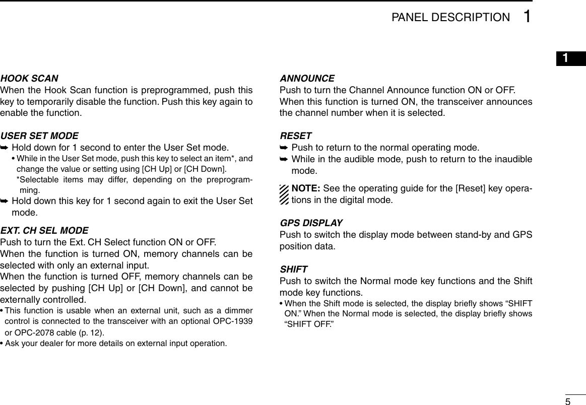 51PANEL DESCRIPTION12345678910111213141516HOOK SCANWhen the Hook Scan function is preprogrammed, push this key to temporarily disable the function. Push this key again to enable the function.USER SET MODE ➥ Hold down for 1 second to enter the User Set mode.  •  While in the User Set mode, push this key to select an item*, and change the value or setting using [CH Up] or [CH Down].    * Selectable items may differ, depending on the preprogram-ming. ➥ Hold down this key for 1 second again to exit the User Set mode.EXT. CH SEL MODEPush to turn the Ext. CH Select function ON or OFF. When the function is turned ON, memory channels can be selected with only an external input.When the function is turned OFF, memory channels can be selected by pushing [CH Up] or [CH Down], and cannot be externally controlled. •  This function is usable when an external unit, such as a dimmer control is connected to the transceiver with an optional OPC-1939 or OPC-2078 cable (p. 12).• Ask your dealer for more details on external input operation.ANNOUNCEPush to turn the Channel Announce function ON or OFF.When this function is turned ON, the transceiver announces the channel number when it is selected.RESET ➥Push to return to the normal operating mode. ➥ While in the audible mode, push to return to the inaudible mode.NOTE: See the operating guide for the [Reset] key opera-tions in the digital mode.GPS DISPLAYPush to switch the display mode between stand-by and GPS position data.SHIFTPush to switch the Normal mode key functions and the Shift mode key functions.•  When the Shift mode is selected, the display brieﬂy shows “SHIFT ON.” When the Normal mode is selected, the display brieﬂy shows “SHIFT OFF.”