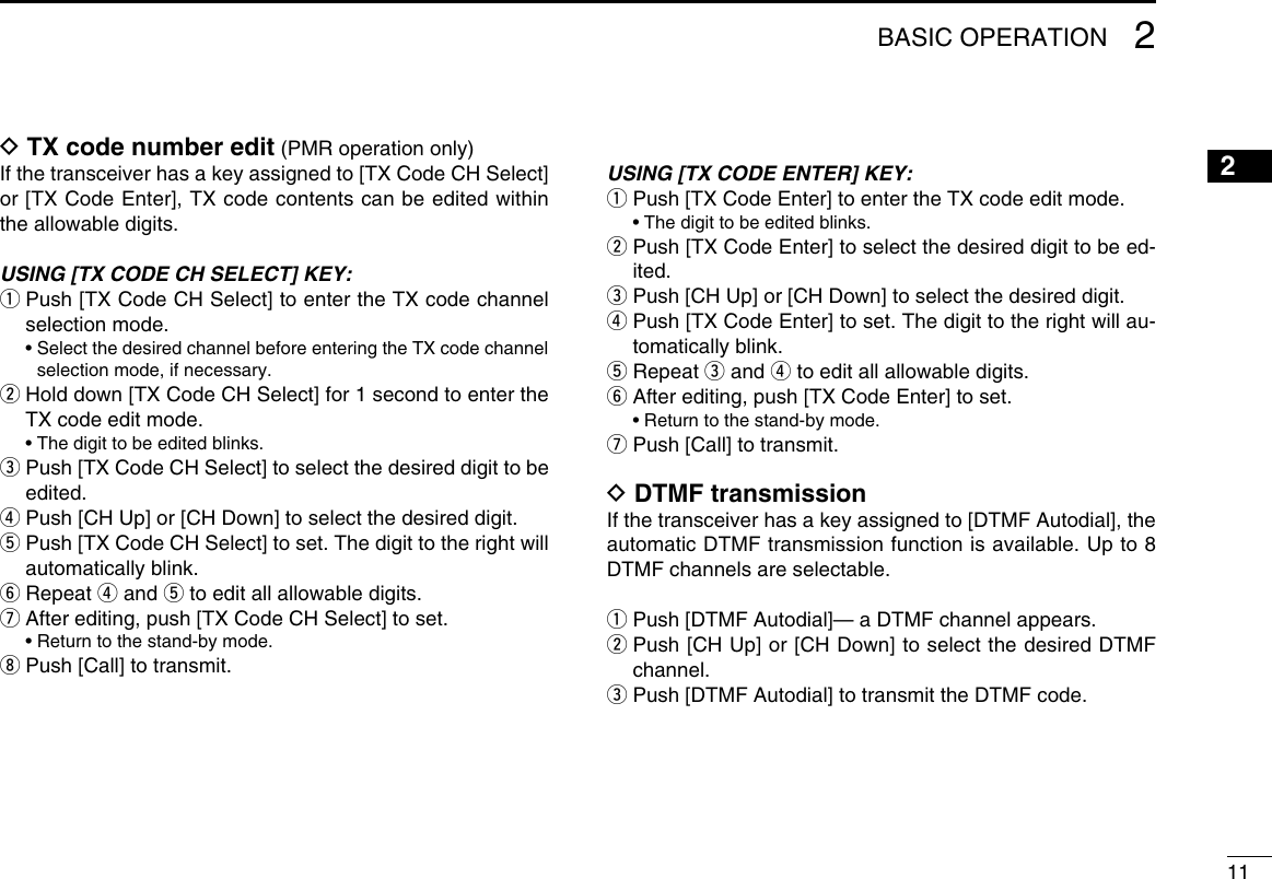 112BASIC OPERATION12345678910111213141516D TX code number edit (PMR operation only)If the transceiver has a key assigned to [TX Code CH Select] or [TX Code Enter], TX code contents can be edited within the allowable digits.USING [TX CODE CH SELECT] KEY:q  Push [TX Code CH Select] to enter the TX code channel selection mode.  •  Select the desired channel before entering the TX code channel selection mode, if necessary.w  Hold down [TX Code CH Select] for 1 second to enter the TX code edit mode.  • The digit to be edited blinks.e  Push [TX Code CH Select] to select the desired digit to be edited.r Push [CH Up] or [CH Down] to select the desired digit.t  Push [TX Code CH Select] to set. The digit to the right will automatically blink.y Repeat r and t to edit all allowable digits.u After editing, push [TX Code CH Select] to set.  • Return to the stand-by mode.i Push [Call] to transmit.USING [TX CODE ENTER] KEY:q Push [TX Code Enter] to enter the TX code edit mode.  • The digit to be edited blinks.w  Push [TX Code Enter] to select the desired digit to be ed-ited.e Push [CH Up] or [CH Down] to select the desired digit.r  Push [TX Code Enter] to set. The digit to the right will au-tomatically blink.t Repeat e and r to edit all allowable digits.y After editing, push [TX Code Enter] to set.  • Return to the stand-by mode.u  Push [Call] to transmit.D DTMF transmissionIf the transceiver has a key assigned to [DTMF Autodial], the automatic DTMF transmission function is available. Up to 8 DTMF channels are selectable.q Push [DTMF Autodial]— a DTMF channel appears.w  Push [CH Up] or [CH Down] to select the desired DTMF channel.e Push [DTMF Autodial] to transmit the DTMF code.
