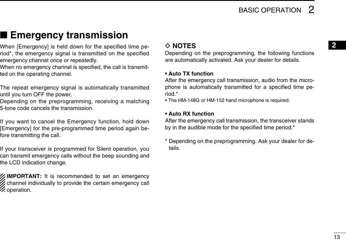 132BASIC OPERATION2■ Emergency transmissionWhen [Emergency] is held down for the speciﬁed time pe-riod*, the emergency signal is transmitted on the speciﬁed emergency channel once or repeatedly.When no emergency channel is speciﬁed, the call is transmit-ted on the operating channel.The repeat emergency signal is automatically transmitted until you turn OFF the power.Depending on the preprogramming, receiving a matching 5-tone code cancels the transmission.If you want to cancel the Emergency function, hold down [Emergency] for the pre-programmed time period again be-fore transmitting the call.If your transceiver is programmed for Silent operation, you can transmit emergency calls without the beep sounding and the LCD indication change.   IMPORTANT: It is recommended to set an emergency channel individually to provide the certain emergency call operation.D NOTESDepending on the preprogramming, the following functions are automatically activated. Ask your dealer for details.• Auto TX functionAfter the emergency call transmission, audio from the micro-phone is automatically transmitted for a speciﬁed time pe-riod.*• The HM-148G or HM-152 hand microphone is required.• Auto RX functionAfter the emergency call transmission, the transceiver stands by in the audible mode for the speciﬁed time period.**  Depending on the preprogramming. Ask your dealer for de-tails.