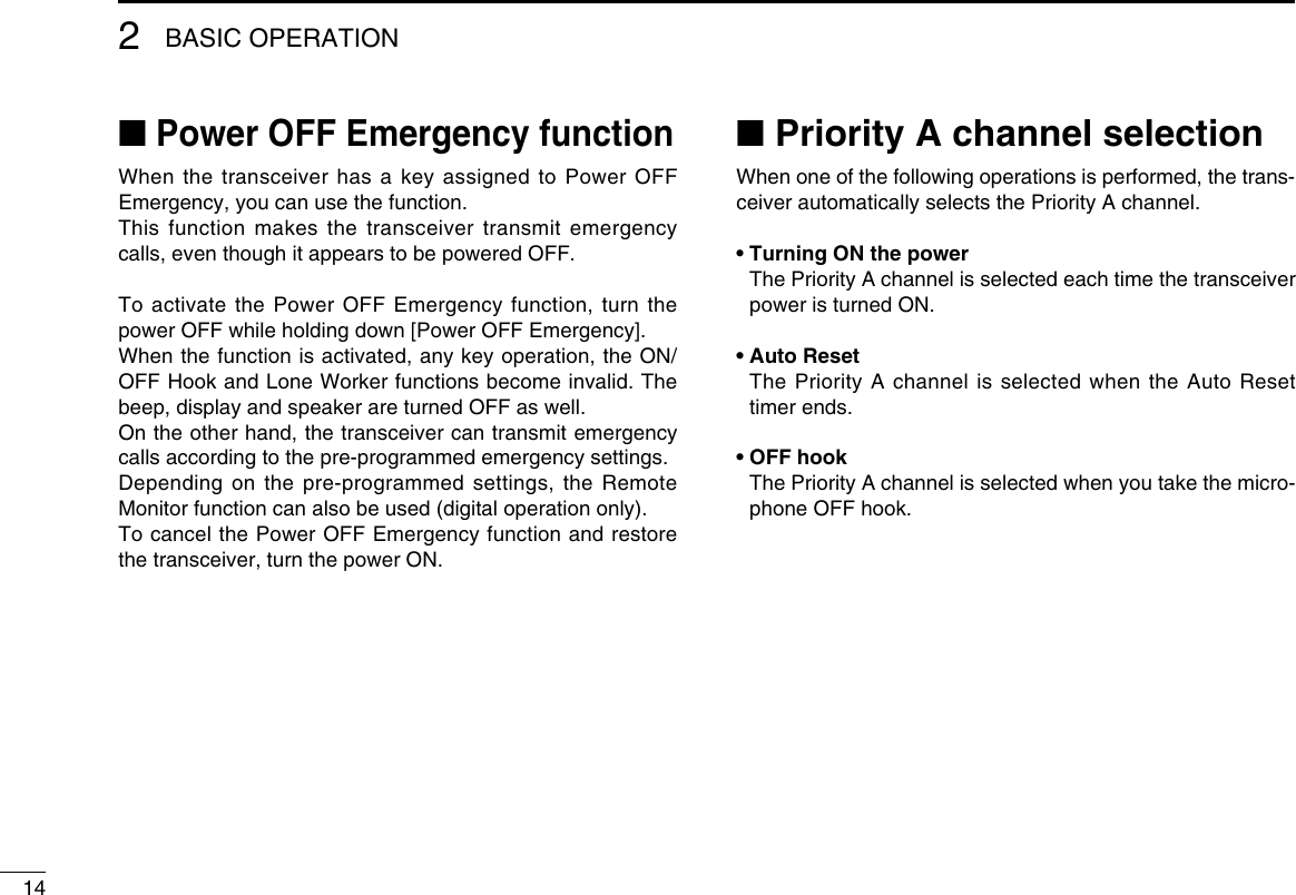 142BASIC OPERATION■ Power OFF Emergency functionWhen the transceiver has a key assigned to Power OFF Emergency, you can use the function.This function makes the transceiver transmit emergency calls, even though it appears to be powered OFF.To activate the Power OFF Emergency function, turn the power OFF while holding down [Power OFF Emergency].When the function is activated, any key operation, the ON/OFF Hook and Lone Worker functions become invalid. The beep, display and speaker are turned OFF as well.On the other hand, the transceiver can transmit emergency calls according to the pre-programmed emergency settings.Depending on the pre-programmed settings, the Remote Monitor function can also be used (digital operation only).To cancel the Power OFF Emergency function and restore the transceiver, turn the power ON.■ Priority A channel selectionWhen one of the following operations is performed, the trans-ceiver automatically selects the Priority A channel.• Turning ON the power   The Priority A channel is selected each time the transceiver power is turned ON.• Auto Reset   The Priority A channel is selected when the Auto Reset timer ends.• OFF hook   The Priority A channel is selected when you take the micro-phone OFF hook.