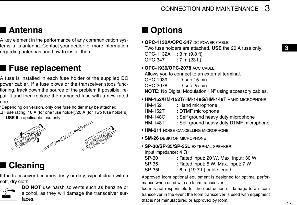 173CONNECTION AND MAINTENANCE12345678910111213141516■ AntennaA key element in the performance of any communication sys-tems is its antenna. Contact your dealer for more information regarding antennas and how to install them.■ Fuse replacementA fuse is installed in each fuse holder of the supplied DC power cable*. If a fuse blows or the transceiver stops func-tioning, track down the source of the problem if possible, re-pair it and then replace the damaged fuse with a new rated one.*Depending on version, only one fuse holder may be attached.❑ Fuse rating: 10 A (for one fuse holder)/20 A (for Two fuse holders) USE the applicable fuse only.■ CleaningIf the transceiver becomes dusty or dirty, wipe it clean with a soft, dry cloth. DO  NOT use harsh solvents such as benzine or alcohol, as they will damage the transceiver sur-faces.■ Options• OPC-1132A/OPC-347 dc power cable Two fuse holders are attached. USE the 20 A fuse only.   OPC-1132A  : 3 m (9.8 ft)   OPC-347  : 7 m (23 ft)• OPC-1939/OPC-2078 acc cable  Allows you to connect to an external terminal.  OPC-1939  : D-sub 15-pin  OPC-2078  : D-sub 25-pin NOTE: No Digital Modulation “IN” using accessory cables.• HM-152/HM-152T/HM-148G/HM-148T hand microphone  HM-152  :  Hand microphone  HM-152T  : DTMF microphone  HM-148G  :  Self ground heavy duty microphone  HM-148T  :  Self ground heavy duty DTMF microphone• HM-211 noise cancelling microphone• SM-26 desktop microphone• SP-30/SP-35/SP-35L external speaker Input impedance :  4  ø  SP-30  : Rated input; 20 W, Max. input; 30 W  SP-35  : Rated input; 5 W, Max. input; 7 W  SP-35L  : 6 m (19.7 ft) cable length.Approved Icom optional equipment is designed for optimal perfor-mance when used with an Icom transceiver.Icom is not responsible for the destruction or damage to an Icom transceiver in the event the Icom transceiver is used with equipment that is not manufactured or approved by Icom. 