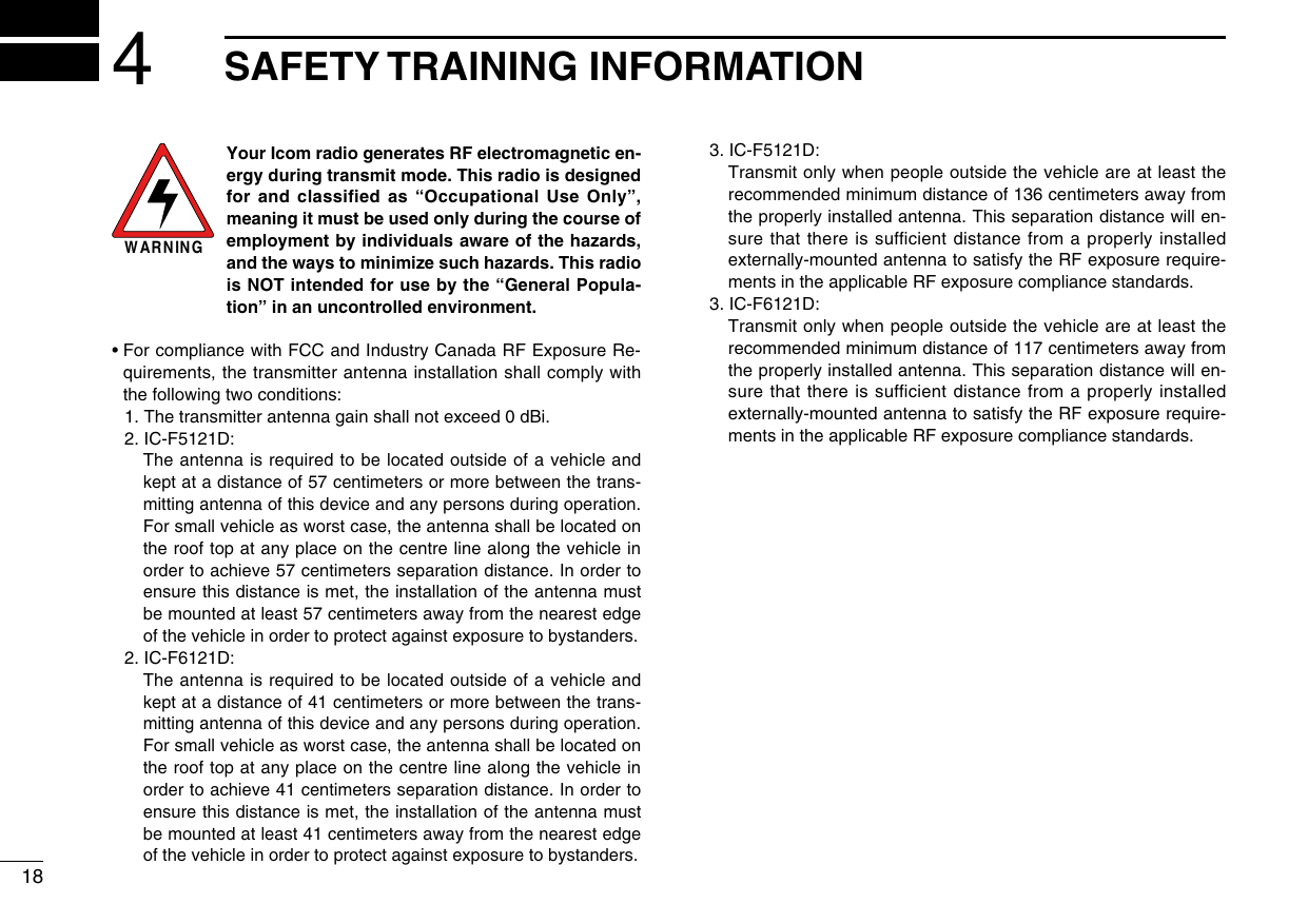 4SAFETY TRAINING INFORMATION18WARNINGYour Icom radio generates RF electromagnetic en-ergy during transmit mode. This radio is designed for and classified as “Occupational Use Only”, meaning it must be used only during the course of employment by individuals aware of the hazards, and the ways to minimize such hazards. This radio is NOT intended for use by the “General Popula-tion” in an uncontrolled environment.•  For compliance with FCC and Industry Canada RF Exposure Re-quirements, the transmitter antenna installation shall comply with the following two conditions:  1. The transmitter antenna gain shall not exceed 0 dBi.  2. IC-F5121D:  The antenna is required to be located outside of a vehicle and kept at a distance of 57 centimeters or more between the trans-mitting antenna of this device and any persons during operation. For small vehicle as worst case, the antenna shall be located on the roof top at any place on the centre line along the vehicle in order to achieve 57 centimeters separation distance. In order to ensure this distance is met, the installation of the antenna must be mounted at least 57 centimeters away from the nearest edge of the vehicle in order to protect against exposure to bystanders.  2. IC-F6121D:  The antenna is required to be located outside of a vehicle and kept at a distance of 41 centimeters or more between the trans-mitting antenna of this device and any persons during operation. For small vehicle as worst case, the antenna shall be located on the roof top at any place on the centre line along the vehicle in order to achieve 41 centimeters separation distance. In order to ensure this distance is met, the installation of the antenna must be mounted at least 41 centimeters away from the nearest edge of the vehicle in order to protect against exposure to bystanders.  3. IC-F5121D:   Transmit only when people outside the vehicle are at least the recommended minimum distance of 136 centimeters away from the properly installed antenna. This separation distance will en-sure that there is sufﬁcient distance from a properly installed externally-mounted antenna to satisfy the RF exposure require-ments in the applicable RF exposure compliance standards.  3. IC-F6121D:   Transmit only when people outside the vehicle are at least the recommended minimum distance of 117 centimeters away from the properly installed antenna. This separation distance will en-sure that there is sufﬁcient distance from a properly installed externally-mounted antenna to satisfy the RF exposure require-ments in the applicable RF exposure compliance standards.