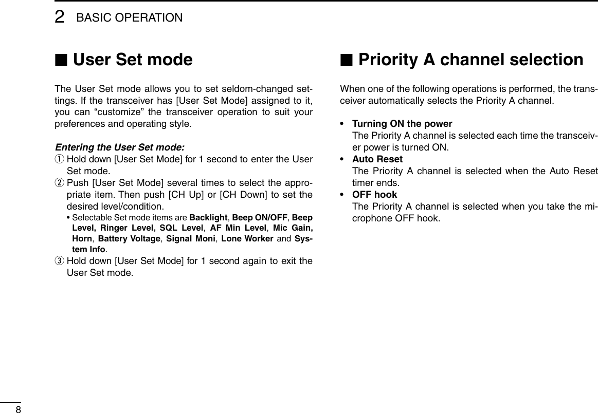 82BASIC OPERATION ■User Set modeThe User Set mode allows you to set seldom-changed set-tings. If the transceiver has [User Set Mode] assigned to it, you can “customize” the transceiver operation to suit your preferences and operating style.Entering the User Set mode: q Hold down [User Set Mode] for 1 second to enter the User Set mode. w Push [User Set Mode] several times to select the appro-priate item. Then push [CH Up] or [CH Down] to set the desired level/condition.  •  Selectable Set mode items are Backlight, Beep ON/OFF, Beep Level, Ringer Level, SQL Level,  AF Min Level,  Mic Gain, Horn, Battery Voltage, Signal Moni, Lone Worker and Sys-tem Info.  e Hold down [User Set Mode] for 1 second again to exit the User Set mode. ■Priority A channel selectionWhen one of the following operations is performed, the trans-ceiver automatically selects the Priority A channel.•  Turning ON the power   The Priority A channel is selected each time the transceiv-er power is turned ON.•  Auto Reset   The Priority A channel is selected when the Auto Reset timer ends.•  OFF hook   The Priority A channel is selected when you take the mi-crophone OFF hook.