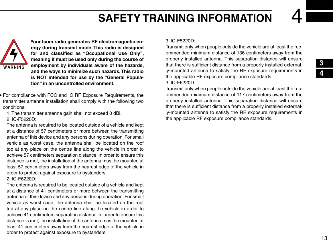 134SAFETY TRAINING INFORMATION12345678910111213141516WARNINGYour Icom radio generates RF electromagnetic en-ergy during transmit mode. This radio is designed for and classiﬁed as “Occupational Use Only”, meaning it must be used only during the course of employment by individuals aware of the hazards, and the ways to minimize such hazards. This radio is NOT intended for use by the “General Popula-tion” in an uncontrolled environment.•  For compliance with FCC and IC RF Exposure Requirements, the transmitter antenna installation shall comply with the following two conditions:  1. The transmitter antenna gain shall not exceed 0 dBi.  2. IC-F5220D:  The antenna is required to be located outside of a vehicle and kept at a distance of 57 centimeters or more between the transmitting antenna of this device and any persons during operation. For small vehicle as worst case, the antenna shall be located on the roof top at any place on the centre line along the vehicle in order to achieve 57 centimeters separation distance. In order to ensure this distance is met, the installation of the antenna must be mounted at least 57 centimeters away from the nearest edge of the vehicle in order to protect against exposure to bystanders.  2. IC-F6220D:  The antenna is required to be located outside of a vehicle and kept at a distance of 41 centimeters or more between the transmitting antenna of this device and any persons during operation. For small vehicle as worst case, the antenna shall be located on the roof top at any place on the centre line along the vehicle in order to achieve 41 centimeters separation distance. In order to ensure this distance is met, the installation of the antenna must be mounted at least 41 centimeters away from the nearest edge of the vehicle in order to protect against exposure to bystanders.  3. IC-F5220D:   Transmit only when people outside the vehicle are at least the rec-ommended minimum distance of 136 centimeters away from the properly installed antenna. This separation distance will ensure that there is sufﬁcient distance from a properly installed external-ly-mounted antenna to satisfy the RF exposure requirements in the applicable RF exposure compliance standards.  3. IC-F6220D:   Transmit only when people outside the vehicle are at least the rec-ommended minimum distance of 117 centimeters away from the properly installed antenna. This separation distance will ensure that there is sufﬁcient distance from a properly installed external-ly-mounted antenna to satisfy the RF exposure requirements in the applicable RF exposure compliance standards.