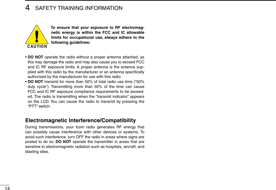 144SAFETY TRAINING INFORMATIONCAUTIONTo ensure that your exposure to RF electromag-netic energy is within the FCC and IC allowable limits for occupational use, always adhere to the following guidelines:•  DO NOT operate the radio without a proper antenna attached, as this may damage the radio and may also cause you to exceed FCC and IC RF exposure limits. A proper antenna is the antenna sup-plied with this radio by the manufacturer or an antenna speciﬁcally authorized by the manufacturer for use with this radio.•  DO NOT transmit for more than 50% of total radio use time (“50% duty cycle”). Transmitting more than 50% of the time can cause FCC and IC RF exposure compliance requirements to be exceed-ed. The radio is transmitting when the “transmit indicator” appears on the LCD. You can cause the radio to transmit by pressing the “PTT” switch.Electromagnetic Interference/CompatibilityDuring transmissions, your Icom radio generates RF energy that can possibly cause interference with other devices or systems. To avoid such interference, turn OFF the radio in areas where signs are posted to do so. DO NOT operate the transmitter in areas that are sensitive to electromagnetic radiation such as hospitals, aircraft, and blasting sites.