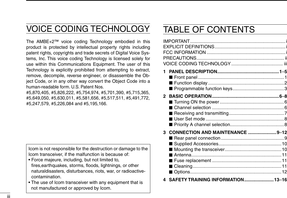 iiiVOICE CODING TECHNOLOGYThe AMBE+2™ voice coding Technology embodied in this product is protected by intellectual property rights including patent rights, copyrights and trade secrets of Digital Voice Sys-tems, Inc. This voice coding Technology is licensed solely for use within this Communications Equipment. The user of this Technology is explicitly prohibited from attempting to extract, remove, decompile, reverse engineer, or disassemble the Ob-ject Code, or in any other way convert the Object Code into a human-readable form. U.S. Patent Nos.#5,870,405, #5,826,222, #5,754,974, #5,701,390, #5,715,365, #5,649,050, #5,630,011, #5,581,656, #5,517,511, #5,491,772, #5,247,579, #5,226,084 and #5,195,166.IMPORTANT .......................................................................... iEXPLICIT DEFINITIONS .......................................................iFCC INFORMATION ............................................................. iPRECAUTIONS .................................................................... iiVOICE CODING TECHNOLOGY ........................................ iii1  PANEL DESCRIPTION ................................................1–5 ■Front panel ...................................................................1 ■Function display ...........................................................2 ■Programmable function keys ........................................ 32  BASIC OPERATION .................................................... 6–8 ■Turning ON the power ..................................................6 ■Channel selection ........................................................6 ■Receiving and transmitting ...........................................7 ■User Set mode .............................................................8 ■Priority A channel selection ..........................................83  CONNECTION AND MAINTENANCE ......................9–12 ■Rear panel connection .................................................9 ■Supplied Accessories .................................................10 ■Mounting the transceiver ............................................10 ■Antenna ......................................................................11 ■Fuse replacement ......................................................11 ■Cleaning ..................................................................... 11 ■Options .......................................................................124  SAFETY TRAINING INFORMATION .......................13–16TABLE OF CONTENTSIcom is not responsible for the destruction or damage to the Icom transceiver, if the malfunction is because of:•  Force majeure, including, but not limited to, ﬁres,earthquakes, storms, ﬂoods, lightnings, or other naturaldisasters, disturbances, riots, war, or radioactive-contamination.•  The use of Icom transceiver with any equipment that is not manufactured or approved by Icom.