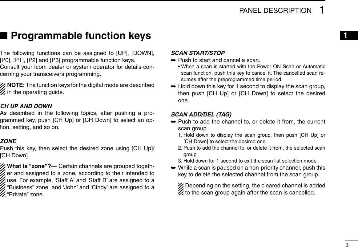 31PANEL DESCRIPTION12345678910111213141516 ■Programmable function keysThe following functions can be assigned to [UP], [DOWN], [P0], [P1], [P2] and [P3] programmable function keys.Consult your Icom dealer or system operator for details con-cerning your transceivers programming.NOTE: The function keys for the digital mode are described in the operating guide.CH UP AND DOWNAs described in the following topics, after pushing a pro-grammed key, push [CH Up] or [CH Down] to select an op-tion, setting, and so on.ZONEPush this key, then select the desired zone using [CH Up]/ [CH Down].  What is “zone”?— Certain channels are grouped togeth-er and assigned to a zone, according to their intended to use. For example, ‘Staff A’ and ‘Staff B’ are assigned to a “Business” zone, and ‘John’ and ‘Cindy’ are assigned to a “Private” zone.SCAN START/STOP ➥Push to start and cancel a scan.  •  When a scan is started with the Power ON Scan or Automatic scan function, push this key to cancel it. The cancelled scan re-sumes after the preprogrammed time period.  ➥  Hold down this key for 1 second to display the scan group, then push [CH Up] or [CH Down] to select the desired one.SCAN ADD/DEL (TAG) ➥ Push to add the channel to, or delete it from, the current scan group.  1.  Hold down to display the scan group, then push [CH Up] or [CH Down] to select the desired one.  2.  Push to add the channel to, or delete it from, the selected scan group.  3. Hold down for 1 second to exit the scan list selection mode. ➥ While a scan is paused on a non-priority channel, push this key to delete the selected channel from the scan group.   Depending on the setting, the cleared channel is added to the scan group again after the scan is cancelled.