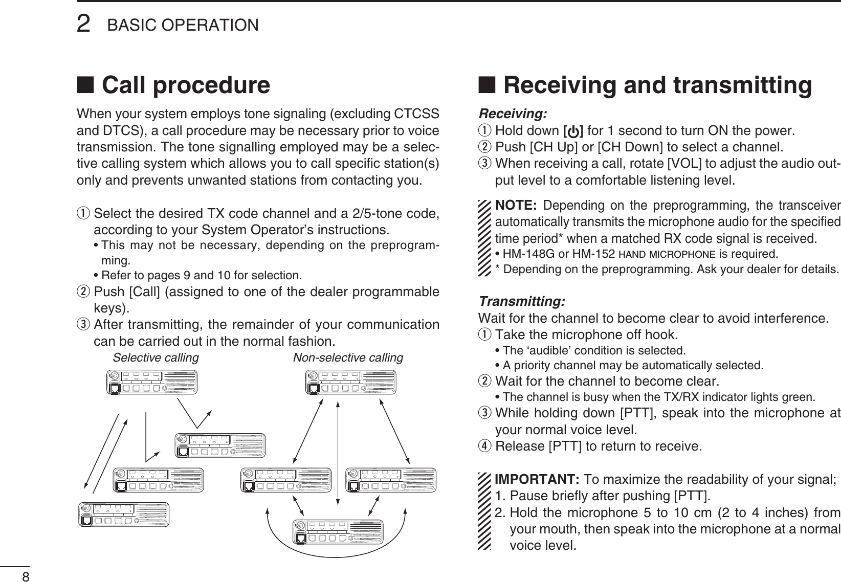 82BASIC OPERATIONN Call procedure7HENYOURSYSTEMEMPLOYSTONESIGNALINGEXCLUDING#4#33and DTCS), a call procedure may be necessary prior to voice transmission. The tone signalling employed may be a selec-tive calling system which allows you to call speciﬁc station(s) only and prevents unwanted stations from contacting you.q3ELECTTHEDESIRED48CODECHANNELANDATONECODEaccording to your System Operator’s instructions. s4HISMAY NOT BENECESSARY DEPENDINGON THEPREPROGRAM-ming. s2EFERTOPAGESANDFORSELECTIONw  Push [Call] (assigned to one of the dealer programmable keys).e  After transmitting, the remainder of your communication can be carried out in the normal fashion.Selective calling Non-selective callingN Receiving and transmittingReceiving:q Hold down [] for 1 second to turn ON the power.w  Push [CH Up] or [CH Down] to select a channel.e  When receiving a call, rotate [VOL] to adjust the audio out-put level to a comfortable listening level../4%Depending on the preprogramming, the transceiver automatically transmits the microphone audio for the speciﬁed time period* when a matched RX code signal is received.s(-&apos;OR(-HAND MICROPHONE is required.* Depending on the preprogramming. Ask your dealer for details.Transmitting:Wait for the channel to become clear to avoid interference.q  Take the microphone off hook. s4HE@AUDIBLECONDITIONISSELECTED s!PRIORITYCHANNELMAYBEAUTOMATICALLYSELECTEDw Wait for the channel to become clear.s4HECHANNELISBUSYWHENTHE4828INDICATORLIGHTSGREENe  While holding down [PTT], speak into the microphone at your normal voice level.r Release [PTT] to return to receive.)-0/24!.44OMAXIMIZETHEREADABILITYOFYOURSIGNAL 1. Pause brieﬂy after pushing [PTT]. 2.  Hold the microphone 5 to 10 cm (2 to 4 inches) from your mouth, then speak into the microphone at a normal voice level.