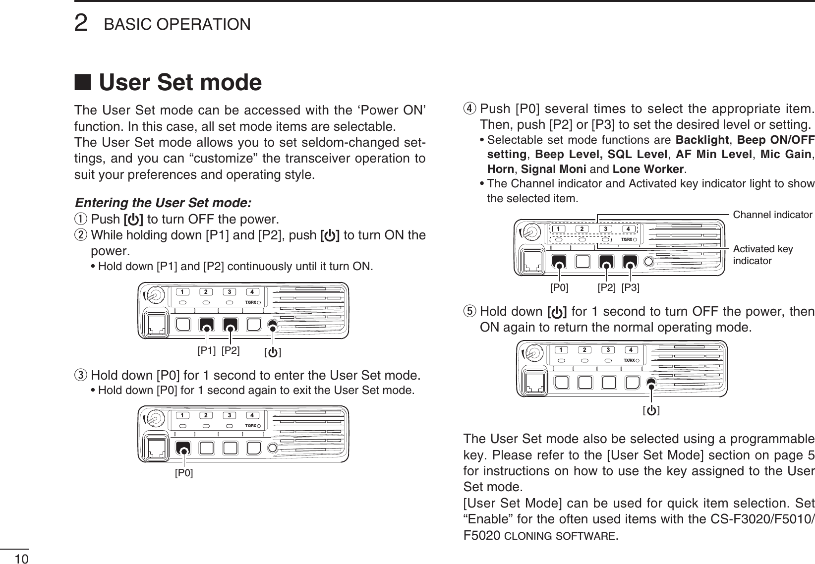 102BASIC OPERATIONN User Set modeThe User Set mode can be accessed with the ‘Power ON’ function. In this case, all set mode items are selectable. The User Set mode allows you to set seldom-changed set-tings, and you can “customize” the transceiver operation to suit your preferences and operating style.Entering the User Set mode:q  Push [] to turn OFF the power.w  While holding down [P1] and [P2], push [] to turn ON the power. s(OLDDOWN;0=AND;0=CONTINUOUSLYUNTILITTURN/.TX/RX1234[P1] [P2] [    ]e  Hold down [P0] for 1 second to enter the User Set mode. s(OLDDOWN;0=FORSECONDAGAINTOEXITTHE5SER3ETMODETX/RX1234[P0]r  Push [P0] several times to select the appropriate item. Then, push [P2] or [P3] to set the desired level or setting. s3ELECTABLESETMODEFUNCTIONSAREBacklight, Beep ON/OFF setting, Beep Level, SQL Level, AF Min Level, Mic Gain, Horn, Signal Moni and Lone Worker. s4HE#HANNELINDICATORAND!CTIVATEDKEYINDICATORLIGHTTOSHOWthe selected item.TX/RX1234[P0] [P2] [P3]Channel indicatorActivated keyindicatort  Hold down [ ] for 1 second to turn OFF the power, then ON again to return the normal operating mode.TX/RX1234[    ]The User Set mode also be selected using a programmable key. Please refer to the [User Set Mode] section on page 5 for instructions on how to use the key assigned to the User Set mode.[User Set Mode] can be used for quick item selection. Set h%NABLEvFORTHEOFTENUSEDITEMSWITHTHE#3&amp;&amp;F5020 CLONING SOFTWARE.