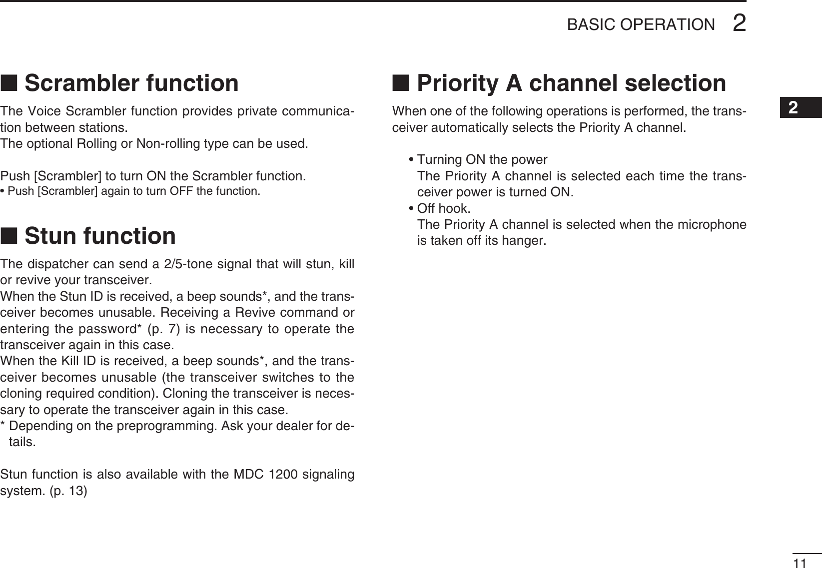 112BASIC OPERATION2N Scrambler functionThe Voice Scrambler function provides private communica-tion between stations.The optional Rolling or Non-rolling type can be used.Push [Scrambler] to turn ON the Scrambler function.s0USH;3CRAMBLER=AGAINTOTURN/&amp;&amp;THEFUNCTIONN Stun function4HEDISPATCHERCANSENDATONESIGNALTHATWILLSTUNKILLor revive your transceiver.When the Stun ID is received, a beep sounds*, and the trans-ceiver becomes unusable. Receiving a Revive command or entering the password* (p. 7) is necessary to operate the transceiver again in this case.When the Kill ID is received, a beep sounds*, and the trans-ceiver becomes unusable (the transceiver switches to the cloning required condition). Cloning the transceiver is neces-sary to operate the transceiver again in this case.*  Depending on the preprogramming. Ask your dealer for de-tails.Stun function is also available with the MDC 1200 signaling system. (p. 13)N Priority A channel selectionWhen one of the following operations is performed, the trans-ceiver automatically selects the Priority A channel. s4URNING/.THEPOWER   The Priority A channel is selected each time the trans-ceiver power is turned ON. s/FFHOOK   The Priority A channel is selected when the microphone is taken off its hanger.