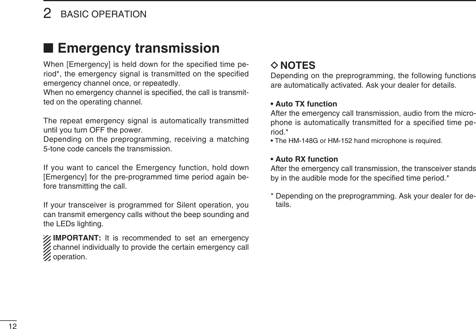 122BASIC OPERATIONN Emergency transmissionWhen [Emergency] is held down for the speciﬁed time pe-riod*, the emergency signal is transmitted on the speciﬁed emergency channel once, or repeatedly.When no emergency channel is speciﬁed, the call is transmit-ted on the operating channel.The repeat emergency signal is automatically transmitted until you turn OFF the power. Depending on the preprogramming, receiving a matching 5-tone code cancels the transmission.If you want to cancel the Emergency function, hold down [Emergency] for the pre-programmed time period again be-fore transmitting the call.If your transceiver is programmed for Silent operation, you can transmit emergency calls without the beep sounding and the LEDs lighting.)-0/24!.4 It is recommended to set an emergency channel individually to provide the certain emergency call operation.D NOTESDepending on the preprogramming, the following functions are automatically activated. Ask your dealer for details.s!UTO48FUNCTIONAfter the emergency call transmission, audio from the micro-phone is automatically transmitted for a speciﬁed time pe-riod.*s4HE(-&apos;OR(-HANDMICROPHONEISREQUIREDs!UTO28FUNCTIONAfter the emergency call transmission, the transceiver stands by in the audible mode for the speciﬁed time period.**  Depending on the preprogramming. Ask your dealer for de-tails.