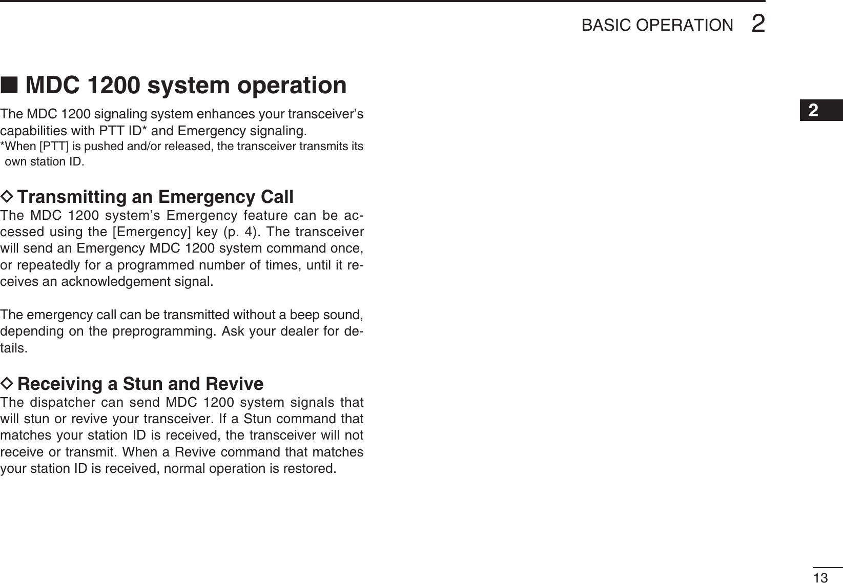 1312345678910111213141516N MDC 1200 system operationThe MDC 1200 signaling system enhances your transceiver’s capabilities with PTT ID* and Emergency signaling.7HEN;044=ISPUSHEDANDORRELEASEDTHETRANSCEIVERTRANSMITSITSown station ID.D Transmitting an Emergency Call The MDC 1200 system’s Emergency feature can be ac-cessed using the [Emergency] key (p. 4). The transceiver will send an Emergency MDC 1200 system command once, or repeatedly for a programmed number of times, until it re-ceives an acknowledgement signal.The emergency call can be transmitted without a beep sound, depending on the preprogramming. Ask your dealer for de-tails.D Receiving a Stun and ReviveThe dispatcher can send MDC 1200 system signals that will stun or revive your transceiver. If a Stun command that matches your station ID is received, the transceiver will not receive or transmit. When a Revive command that matches your station ID is received, normal operation is restored.2BASIC OPERATION
