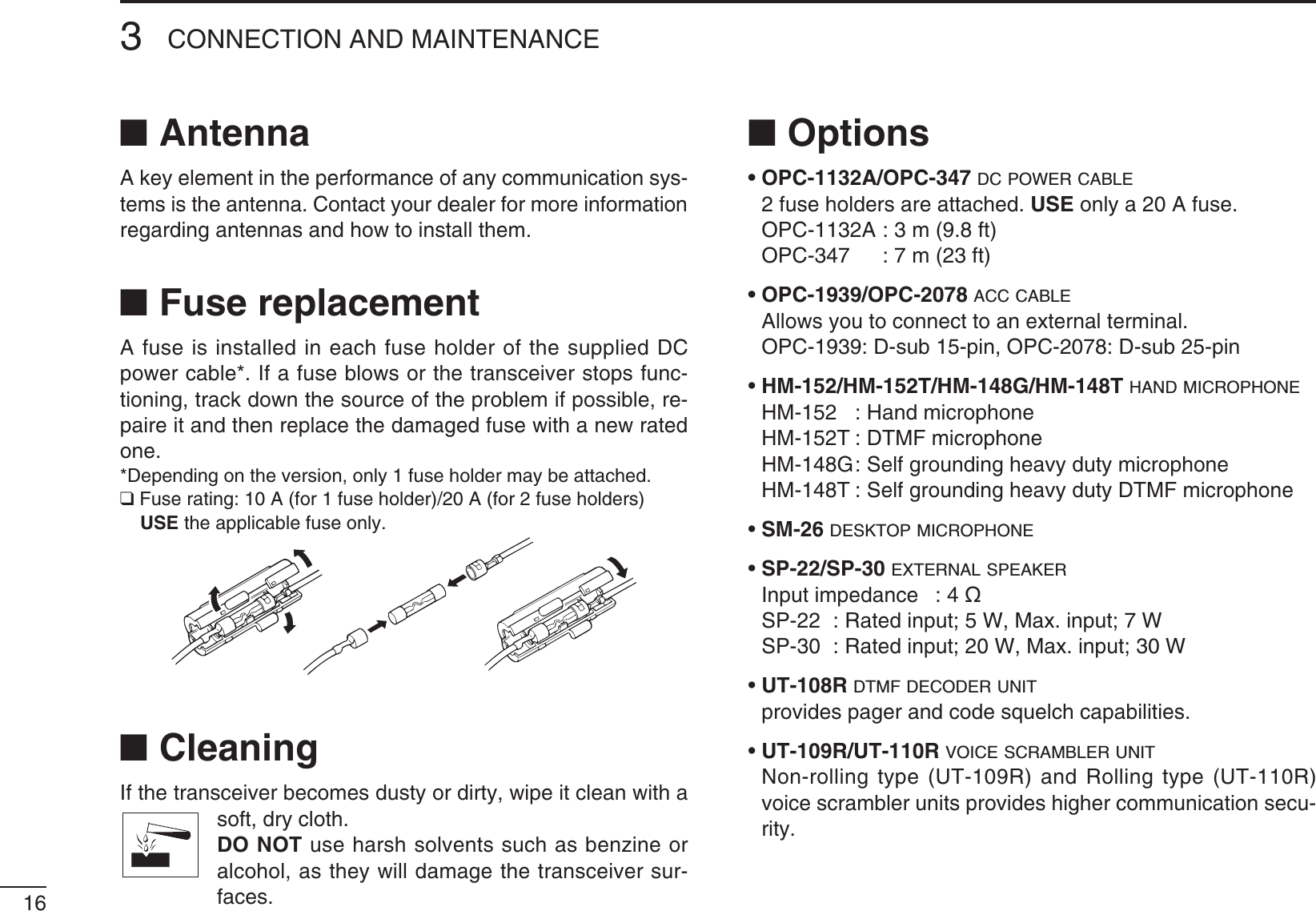 163CONNECTION AND MAINTENANCEN AntennaA key element in the performance of any communication sys-tems is the antenna. Contact your dealer for more information regarding antennas and how to install them.N Fuse replacementA fuse is installed in each fuse holder of the supplied DC power cable*. If a fuse blows or the transceiver stops func-tioning, track down the source of the problem if possible, re-paire it and then replace the damaged fuse with a new rated one.*Depending on the version, only 1 fuse holder may be attached.Q&amp;USERATING!FORFUSEHOLDER!FORFUSEHOLDERS USE the applicable fuse only.N CleaningIf the transceiver becomes dusty or dirty, wipe it clean with a soft, dry cloth. DO NOT use harsh solvents such as benzine or alcohol, as they will damage the transceiver sur-faces.N Optionss/0#!/0#DC POWER CABLE 2 fuse holders are attached. USE only a 20 A fuse.  OPC-1132A : 3 m (9.8 ft)   OPC-347  : 7 m (23 ft)s/0#/0#ACC CABLE !LLOWSYOUTOCONNECTTOANEXTERNALTERMINAL  OPC-1939: D-sub 15-pin, OPC-2078: D-sub 25-pinsHM-152/HM-152T/HM-148G/HM-148T HAND MICROPHONE HM-152  :  Hand microphone  HM-152T : DTMF microphone HM-148G :  Self grounding heavy duty microphone HM-148T :  Self grounding heavy duty DTMF microphonesSM-26 DESKTOP MICROPHONEsSP-22/SP-30 EXTERNAL SPEAKER  Input impedance  : 4 ø 30 2ATEDINPUT7-AXINPUT7 30 2ATEDINPUT7-AXINPUT7sUT-108R DTMF DECODER UNIT  provides pager and code squelch capabilities.sUT-109R/UT-110R VOICE SCRAMBLER UNIT  Non-rolling type (UT-109R) and Rolling type (UT-110R) voice scrambler units provides higher communication secu-rity.