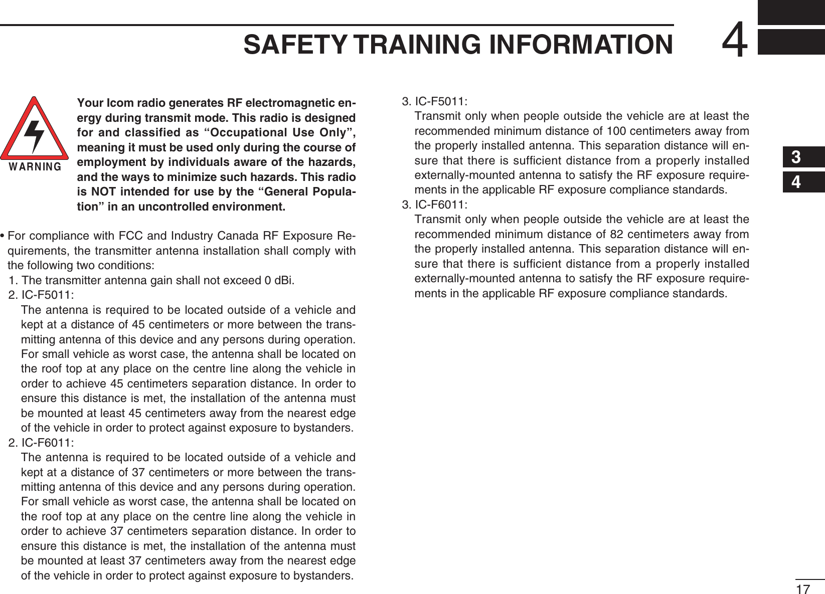 4SAFETY TRAINING INFORMATIONWARNINGYour Icom radio generates RF electromagnetic en-ergy during transmit mode. This radio is designed for and classified as “Occupational Use Only”, meaning it must be used only during the course of employment by individuals aware of the hazards, and the ways to minimize such hazards. This radio is NOT intended for use by the “General Popula-tion” in an uncontrolled environment.s&amp;ORCOMPLIANCEWITH&amp;##AND)NDUSTRY#ANADA2&amp;%XPOSURE2E-quirements, the transmitter antenna installation shall comply with the following two conditions: 4HETRANSMITTERANTENNAGAINSHALLNOTEXCEEDD&quot;I 2. IC-F5011:  The antenna is required to be located outside of a vehicle and kept at a distance of 45 centimeters or more between the trans-mitting antenna of this device and any persons during operation. For small vehicle as worst case, the antenna shall be located on the roof top at any place on the centre line along the vehicle in order to achieve 45 centimeters separation distance. In order to ensure this distance is met, the installation of the antenna must be mounted at least 45 centimeters away from the nearest edge OFTHEVEHICLEINORDERTOPROTECTAGAINSTEXPOSURETOBYSTANDERS 2. IC-F6011:  The antenna is required to be located outside of a vehicle and kept at a distance of 37 centimeters or more between the trans-mitting antenna of this device and any persons during operation. For small vehicle as worst case, the antenna shall be located on the roof top at any place on the centre line along the vehicle in order to achieve 37 centimeters separation distance. In order to ensure this distance is met, the installation of the antenna must be mounted at least 37 centimeters away from the nearest edge OFTHEVEHICLEINORDERTOPROTECTAGAINSTEXPOSURETOBYSTANDERS 3. IC-F5011:  Transmit only when people outside the vehicle are at least the recommended minimum distance of 100 centimeters away from the properly installed antenna. This separation distance will en-sure that there is sufﬁcient distance from a properly installed EXTERNALLYMOUNTEDANTENNATOSATISFYTHE2&amp;EXPOSUREREQUIRE-MENTSINTHEAPPLICABLE2&amp;EXPOSURECOMPLIANCESTANDARDS 3. IC-F6011:  Transmit only when people outside the vehicle are at least the recommended minimum distance of 82 centimeters away from the properly installed antenna. This separation distance will en-sure that there is sufﬁcient distance from a properly installed EXTERNALLYMOUNTEDANTENNATOSATISFYTHE2&amp;EXPOSUREREQUIRE-MENTSINTHEAPPLICABLE2&amp;EXPOSURECOMPLIANCESTANDARDS1256789101112131415161734