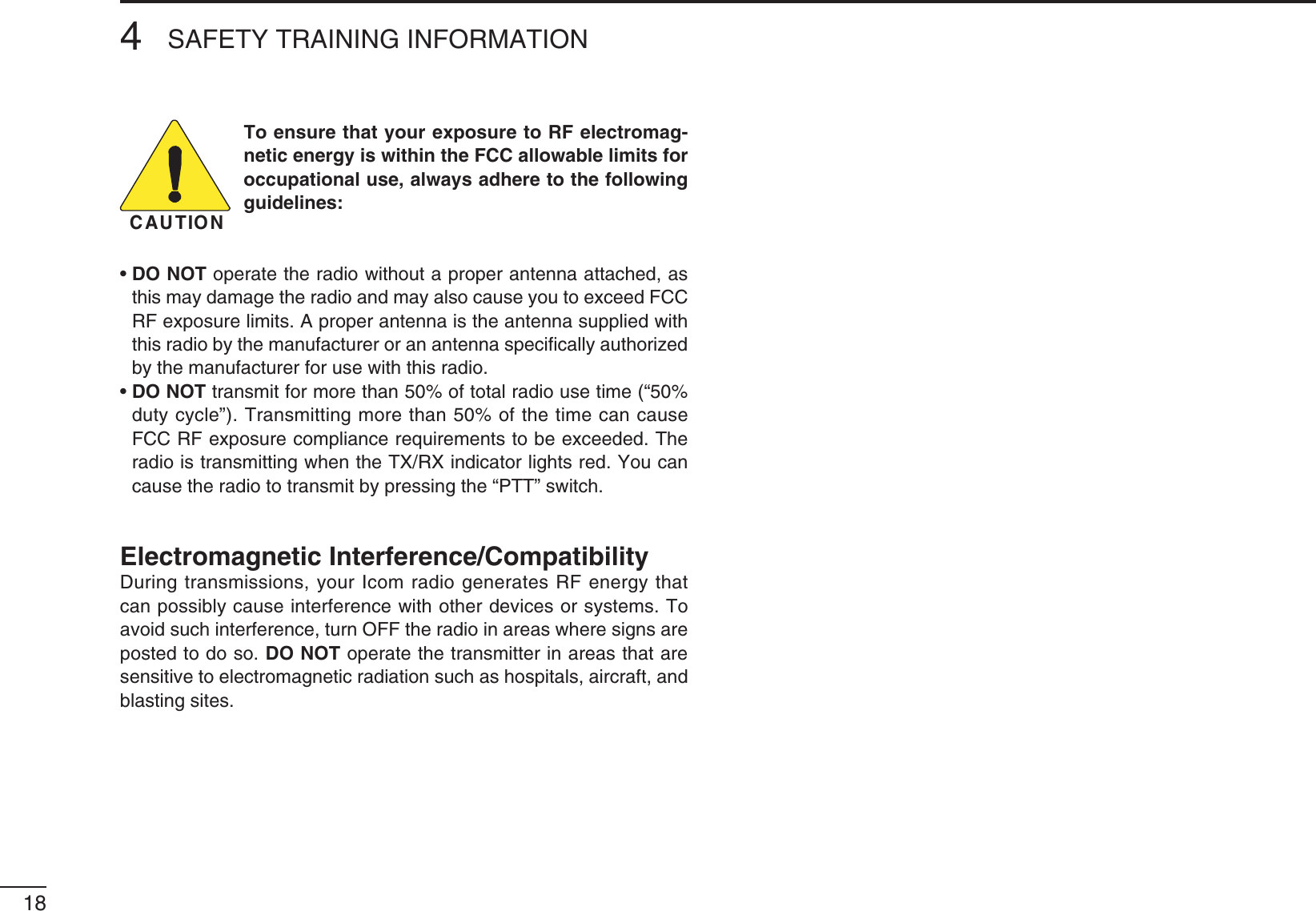 184SAFETY TRAINING INFORMATIONCAUTIONTo ensure that your exposure to RF electromag-netic energy is within the FCC allowable limits for occupational use, always adhere to the following GUIDELINESsDO NOT operate the radio without a proper antenna attached, as THISMAYDAMAGETHERADIOANDMAYALSOCAUSEYOUTOEXCEED&amp;##2&amp;EXPOSURELIMITS!PROPERANTENNAISTHEANTENNASUPPLIEDWITHthis radio by the manufacturer or an antenna speciﬁcally authorized by the manufacturer for use with this radio.sDO NOT transmit for more than 50% of total radio use time (“50% duty cycle”). Transmitting more than 50% of the time can cause &amp;##2&amp;EXPOSURECOMPLIANCEREQUIREMENTSTOBEEXCEEDED4HERADIOISTRANSMITTINGWHENTHE4828INDICATORLIGHTSRED9OUCANcause the radio to transmit by pressing the “PTT” switch.Electromagnetic Interference/CompatibilityDuring transmissions, your Icom radio generates RF energy that can possibly cause interference with other devices or systems. To avoid such interference, turn OFF the radio in areas where signs are posted to do so. DO NOT operate the transmitter in areas that are sensitive to electromagnetic radiation such as hospitals, aircraft, and blasting sites.