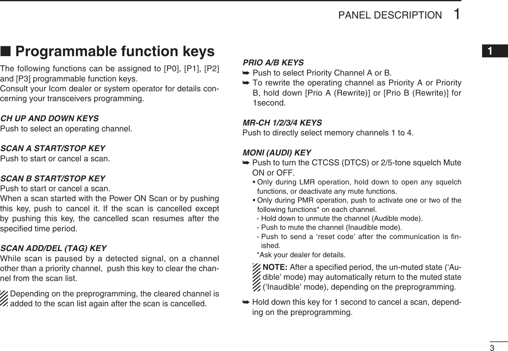 31PANEL DESCRIPTION12345678910111213141516N Programmable function keysThe following functions can be assigned to [P0], [P1], [P2] and [P3] programmable function keys.Consult your Icom dealer or system operator for details con-cerning your transceivers programming.CH UP AND DOWN KEYS Push to select an operating channel.SCAN A START/STOP KEYPush to start or cancel a scan.SCAN B START/STOP KEYPush to start or cancel a scan.When a scan started with the Power ON Scan or by pushing THIS KEY PUSH TO CANCEL IT )F THE SCAN IS CANCELLED EXCEPTby pushing this key, the cancelled scan resumes after the speciﬁed time period.SCAN ADD/DEL (TAG) KEYWhile scan is paused by a detected signal, on a channel other than a priority channel,  push this key to clear the chan-nel from the scan list.  Depending on the preprogramming, the cleared channel is added to the scan list again after the scan is cancelled.PRIO A/B KEYS± Push to select Priority Channel A or B.±  To rewrite the operating channel as Priority A or Priority B, hold down [Prio A (Rewrite)] or [Prio B (Rewrite)] for 1second.MR-CH 1/2/3/4 KEYSPush to directly select memory channels 1 to 4.MONI (AUDI) KEY±0USHTOTURNTHE#4#33$4#3ORTONESQUELCH-UTEON or OFF. s/NLYDURING,-2OPERATIONHOLDDOWNTOOPENANYSQUELCHfunctions, or deactivate any mute functions. s/NLYDURING0-2OPERATIONPUSHTOACTIVATEONEORTWOOFTHEfollowing functions* on each channel.    - Hold down to unmute the channel (Audible mode).    - Push to mute the channel (Inaudible mode).    -  Push to send a ‘reset code’ after the communication is ﬁn-ished.    *Ask your dealer for details.    ./4% After a speciﬁed period, the un-muted state (‘Au-dible’ mode) may automatically return to the muted state (‘Inaudible’ mode), depending on the preprogramming.±  Hold down this key for 1 second to cancel a scan, depend-ing on the preprogramming.
