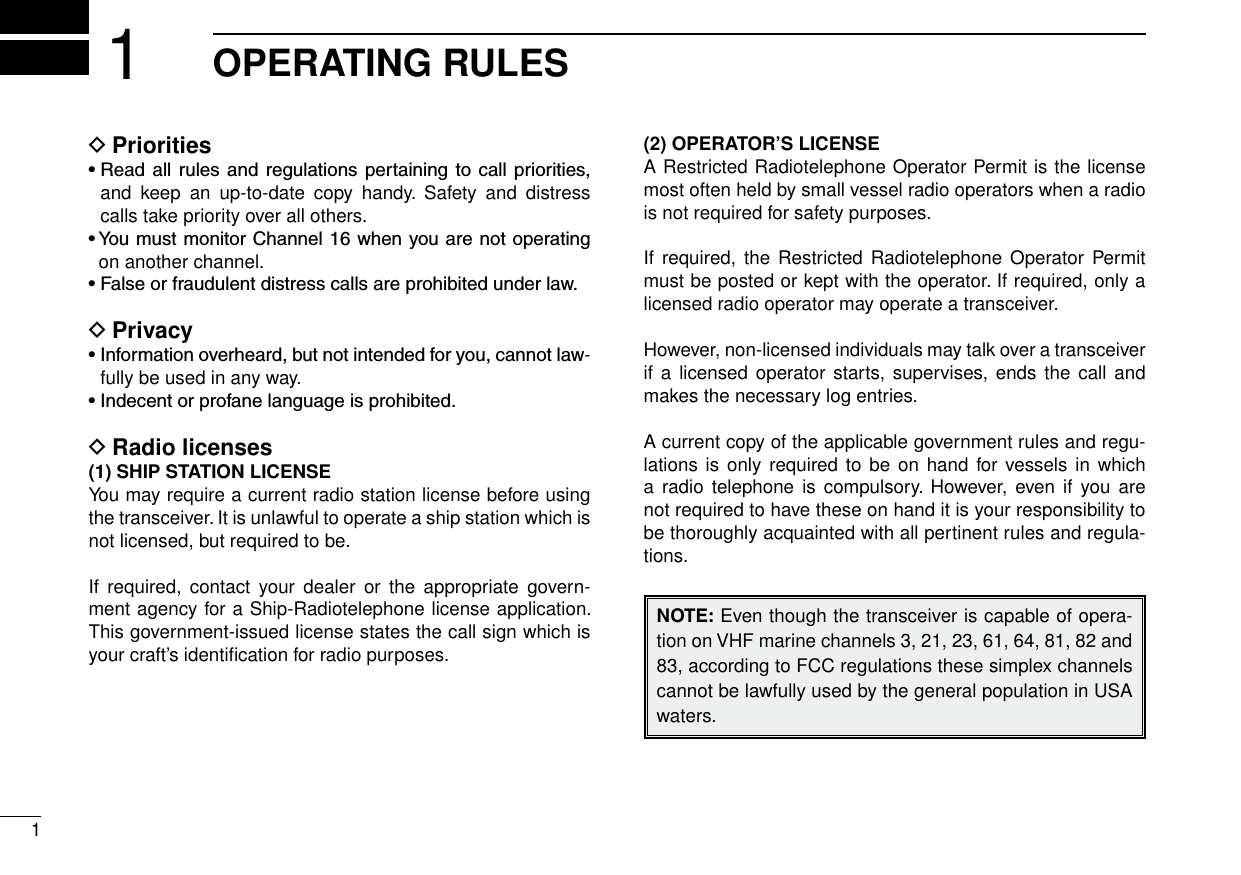 1New2001OPERATING RULES1Priorities D•Read allrules and regulationspertainingtocall priorities,and  keep  an  up-to-date  copy  handy.  Safety  and  distress calls take priority over all others.•YoumustmonitorChannel16whenyouarenotoperatingon another channel.•Falseorfraudulentdistresscallsareprohibitedunderlaw.Privacy D•Informationoverheard,butnotintendedforyou,cannotlaw-fully be used in any way.•Indecentorprofanelanguageisprohibited.Radio licenses D(1) SHIP STATION LICENSEYou may require a current radio station license before using the transceiver. It is unlawful to operate a ship station which is not licensed, but required to be.If  required,  contact  your  dealer  or  the  appropriate  govern-ment agency for a Ship-Radiotelephone license application. This government-issued license states the call sign which is your craft’s identiﬁcation for radio purposes.(2) OPERATOR’S LICENSEA Restricted Radiotelephone Operator Permit is the license most often held by small vessel radio operators when a radio is not required for safety purposes.If required,  the Restricted Radiotelephone  Operator Permit must be posted or kept with the operator. If required, only a licensed radio operator may operate a transceiver.However, non-licensed individuals may talk over a transceiver if a  licensed operator starts, supervises, ends  the call and makes the necessary log entries.A current copy of the applicable government rules and regu-lations is  only required to  be on hand  for  vessels in  which a radio telephone  is compulsory.  However,  even if you are not required to have these on hand it is your responsibility to be thoroughly acquainted with all pertinent rules and regula-tions.NOTE: Even though the transceiver is capable of opera-tion on VHF marine channels 3, 21, 23, 61, 64, 81, 82 and 83, according to FCC regulations these simplex channels cannot be lawfully used by the general population in USA waters.