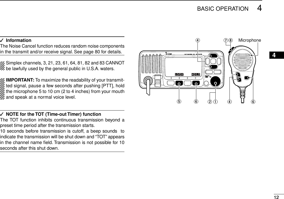 124BASIC OPERATIONNew20011234567891011121314151612Information ✓The Noise Cancel function reduces random noise components in the transmit and/or receive signal. See page 80 for details.Simplex channels, 3, 21, 23, 61, 64, 81, 82 and 83 CANNOT be lawfully used by the general public in U.S.A. waters.IMPORTANT: To maximize the readability of your transmit-ted signal, pause a few seconds after pushing [PTT], hold the microphone 5 to 10 cm (2 to 4 inches) from your mouth and speak at a normal voice level.NOTE for the TOT (Time-out Timer) function ✓The TOT function inhibits continuous transmission beyond a preset time period after the transmission starts.10 seconds before transmission is cutoff, a beep sounds  to indicate the transmission will be shut down and “TOT” appears in the channel name ﬁeld. Transmission is not possible for 10 seconds after this shut down.Microphonet y qwiuryr