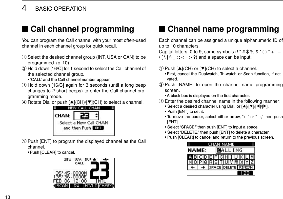 134BASIC OPERATIONCall channel programming ■You can program the Call channel with your most often-used channel in each channel group for quick recall. Select the desired channel group (INT, USA or CAN) to be  qprogrammed. (p. 10) Hold down [16/C] for 1 second to select the Call channel of  wthe selected channel group. •“CALL”andtheCallchannelnumberappear. Hold down [16/C] again for 3 seconds (until a long beep  echanges to 2 short beeps) to enter the Call channel pro-gramming mode. Rotate Dial or push [ r∫](CH)/[√](CH) to select a channel. Push [ENT] to program the displayed channel as the Call  tchannel. •Push[CLEAR]tocancel.Channel name programming ■Each channel can be assigned a unique alphanumeric ID of up to 10 characters.Capital letters, 0 to 9, some symbols (! &quot; # $ % &amp; &apos; ( ) * + , – . /[\]^_:;&lt;=&gt;?)andaspacecanbeinput.Push [ q∫](CH) or [√](CH) to select a channel. •First, cancel the Dualwatch,Tri-watchorScanfunction,if acti-vated. Push  [NAME]  to  open  the  channel  name  programming  wscreen. •Ablackboxisdisplayedontherstcharacter.Enter the desired channel name in the following manner: e •SelectadesiredcharacterusingDial,or[∫]/[√]/[Ω]/[≈]. •Push[ENT]tosetit. •Tomovethecursor,selecteitherarrow,“←” or “→,” then push [ENT]. •Select“SPACE,”thenpush[ENT]toinputaspace. •Select“DELETE,”thenpush[ENT]todeleteacharacter. •Push[CLEAR]tocancelandreturntothepreviousscreen.