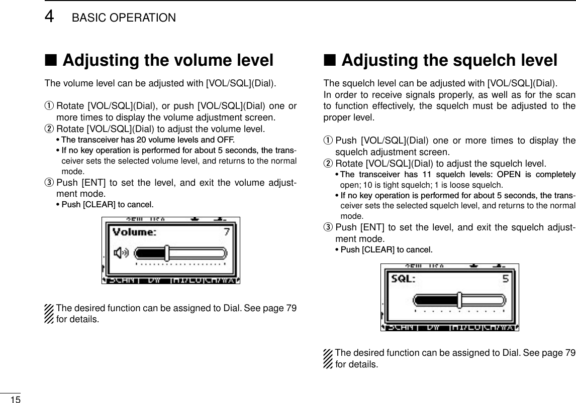 154BASIC OPERATIONAdjusting the volume level ■The volume level can be adjusted with [VOL/SQL](Dial). Rotate [VOL/SQL](Dial), or push [VOL/SQL](Dial) one or  qmore times to display the volume adjustment screen.Rotate [VOL/SQL](Dial) to adjust the volume level. w •Thetransceiverhas20volumelevelsandOFF. •Ifnokeyoperationisperformedforabout5seconds,thetrans-ceiver sets the selected volume level, and returns to the normal mode. Push [ENT] to set the level, and exit the volume adjust- ement mode. •Push[CLEAR]tocancel.The desired function can be assigned to Dial. See page 79 for details.Adjusting the squelch level ■The squelch level can be adjusted with [VOL/SQL](Dial).In order to receive signals properly, as well as for the scan to function effectively, the  squelch must be adjusted  to the proper level. Push  [VOL/SQL](Dial)  one  or  more  times  to  display  the  qsquelch adjustment screen.Rotate [VOL/SQL](Dial) to adjust the squelch level. w •The transceiver has 11 squelch levels: OPEN is completelyopen; 10 is tight squelch; 1 is loose squelch. •Ifnokeyoperationisperformedforabout5seconds,thetrans-ceiver sets the selected squelch level, and returns to the normal mode. Push [ENT] to set the level, and exit the squelch adjust- ement mode. •Push[CLEAR]tocancel.The desired function can be assigned to Dial. See page 79 for details.