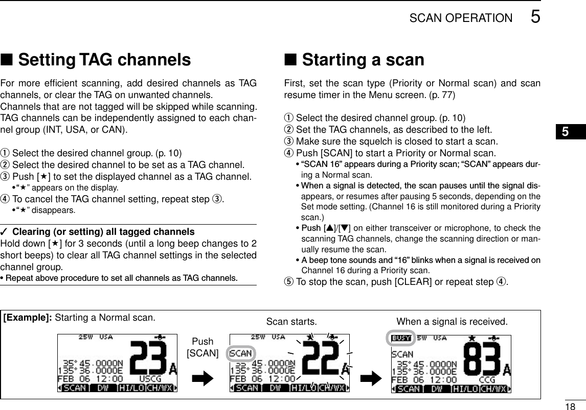 185SCAN OPERATIONSetting TAG channels ■For more efﬁcient  scanning, add  desired  channels as TAG channels, or clear the TAG on unwanted channels. Channels that are not tagged will be skipped while scanning. TAG channels can be independently assigned to each chan-nel group (INT, USA, or CAN).Select the desired channel group. (p.  q10)Select the desired channel to be set as a TAG channel. w Push [ e] to set the displayed channel as a TAG channel. •“” appears on the display. To cancel the TAG channel setting, repeat step  r e. •“” disappears.Clearing (or setting) all tagged channels ✓Hold down [] for 3 seconds (until a long beep changes to 2 short beeps) to clear all TAG channel settings in the selected channel group.•RepeataboveproceduretosetallchannelsasTAGchannels.Starting a scan ■First, set the scan type (Priority or Normal scan) and scan resume timer in the Menu screen. (p. 77)Select the desired channel group. (p.  q10)Set the TAG channels, as described to the left. wMake sure the squelch is closed to start a scan. ePush [SCAN] to start a Priority or Normal scan. r •“SCAN16”appearsduringaPriorityscan;“SCAN”appearsdur-ing a Normal scan. •Whenasignalisdetected,thescanpausesuntilthesignaldis-appears, or resumes after pausing 5 seconds, depending on the Set mode setting. (Channel 16 is still monitored during a Priority scan.) •Push[Y]/[Z] on either transceiver or microphone, to check the scanning TAG channels, change the scanning direction or man-ually resume the scan. •Abeeptonesoundsand“16”blinkswhenasignalisreceivedonChannel 16 during a Priority scan.To stop the scan, push [CLEAR] or repeat step  t r.Scan starts. When a signal is received.Push[SCAN][Example]: Starting a Normal scan.12345678910111213141516