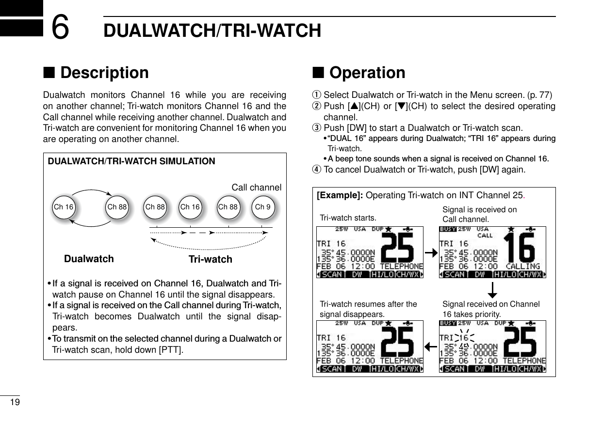 New200119DUALWATCH/TRI-WATCH6Description ■Dualwatch  monitors  Channel  16  while  you  are  receiving  on another channel; Tri-watch monitors Channel 16 and the Call channel while receiving another channel. Dualwatch and Tri-watch are convenient for monitoring Channel 16 when you are operating on another channel.Operation ■Select Dualwatch or Tri-watch in the Menu screen. (p. 77) q Push [ wY](CH) or [Z](CH) to select the desired operating channel. Push [DW] to start a Dualwatch or Tri-watch scan. e •“DUAL16”appearsduringDualwatch;“TRI16”appearsduringTri-watch. •AbeeptonesoundswhenasignalisreceivedonChannel16. To cancel Dualwatch or Tri-watch, push [DW] again. rDUALWATCH/TRI-WATCH SIMULATIONDualwatch Tri-watchCall channelCh 88Ch 16 Ch 88 Ch 16 Ch 88 Ch 9•IfasignalisreceivedonChannel16,DualwatchandTri-watch pause on Channel 16 until the signal disappears.•IfasignalisreceivedontheCallchannelduringTri-watch,Tri-watch  becomes  Dualwatch  until  the  signal  disap-pears.•TotransmitontheselectedchannelduringaDualwatchorTri-watch scan, hold down [PTT].[Example]: Operating Tri-watch on INT Channel 25.Tri-watch starts. Signal is received on Call channel.Tri-watch resumes after the signal disappears.Signal received on Channel 16 takes priority.