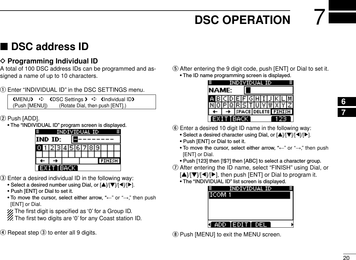 207DSC OPERATIONDSC address ID  ■Programming Individual ID DA total of 100 DSC address IDs can be programmed and as-signed a name of up to 10 characters.Enter “INDIVIDUAL ID” in the DSC SETTINGS menu. qPush [ADD]. w •The“INDIVIDUALID”programscreenisdisplayed.Enter a desired individual ID in the following way: e •SelectadesirednumberusingDial,or[Y]/[Z]/[Ω]/[≈]. •Push[ENT]orDialtosetit. •Tomovethecursor,selecteitherarrow,“←” or “→,” then push [ENT] or Dial.  The ﬁrst digit is speciﬁed as ‘0’ for a Group ID.The ﬁrst two digits are ‘0’ for any Coast station ID.Repeat step  r e to enter all 9 digits.After entering the 9 digit code, push [ENT] or Dial to set it. t •TheIDnameprogrammingscreenisdisplayed.Enter a desired 10 digit ID name in the following way: y •SelectadesiredcharacterusingDial,or[Y]/[Z]/[Ω]/[≈]. •Push[ENT]orDialtosetit. •Tomovethecursor,selecteitherarrow,“←” or “→,” then push [ENT] or Dial. •Push[123]then[!$?]then[ABC]toselectacharactergroup. After entering the ID name, select “FINISH” using Dial, or  u[Y]/[Z]/[Ω]/[≈], then push [ENT] or Dial to program it. •The“INDIVIDUALID”listscreenisdisplayed.Push [MENU] to exit the MENU screen. i12345678910111213141516   MENU    ➪    DSC Settings    ➪   Individual ID   (Push [MENU])        (Rotate Dial, then push [ENT].)