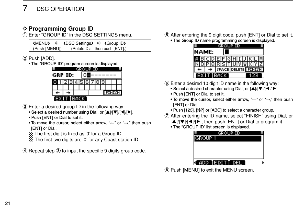 217DSC OPERATIONProgramming Group ID DEnter “GROUP ID” in the DSC SETTINGS menu. qPush [ADD]. w •The“GROUPID”programscreenisdisplayed.Enter a desired group ID in the following way: e •SelectadesirednumberusingDial,or[Y]/[Z]/[Ω]/[≈]. •Push[ENT]orDialtosetit. •Tomovethecursor,selecteitherarrow,“←” or “→,” then push [ENT] or Dial.  The ﬁrst digit is ﬁxed as ‘0’ for a Group ID.The ﬁrst two digits are ‘0’ for any Coast station ID.Repeat step  r e to input the speciﬁc 9 digits group code. After entering the 9 digit code, push [ENT] or Dial to set it. t •TheGroupIDnameprogrammingscreenisdisplayed.Enter a desired 10 digit ID name in the following way: y •SelectadesiredcharacterusingDial,or[Y]/[Z]/[Ω]/[≈]. •Push[ENT]orDialtosetit. •Tomovethecursor,selecteitherarrow,“←” or “→,” then push [ENT] or Dial. •Push[123],[!$?]or[ABC]toselectacharactergroup. After entering the ID name, select “FINISH” using Dial, or  u[Y]/[Z]/[Ω]/[≈], then push [ENT] or Dial to program it. •The“GROUPID”listscreenisdisplayed.Push [MENU] to exit the MENU screen. i   MENU    ➪    DSC Settings   ➪   Group ID   (Push [MENU])        (Rotate Dial, then push [ENT].)