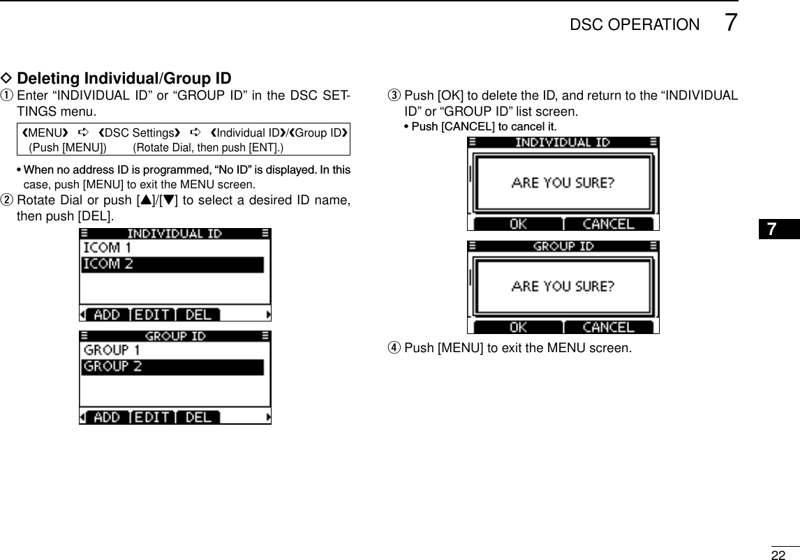 227DSC OPERATIONDeleting Individual/Group ID D Enter “INDIVIDUAL ID” or “GROUP ID” in the DSC SET- qTINGS menu. •WhennoaddressIDisprogrammed,“NoID”isdisplayed.Inthiscase, push [MENU] to exit the MENU screen. Rotate Dial or push [ wY]/[Z] to select a desired ID name, then push [DEL]. Push [OK] to delete the ID, and return to the “INDIVIDUAL  eID” or “GROUP ID” list screen. •Push[CANCEL]tocancelit.Push [MENU] to exit the MENU screen. r12345678910111213141516 MENU   ➪   DSC Settings   ➪   Individual ID/Group ID   (Push [MENU])        (Rotate Dial, then push [ENT].)